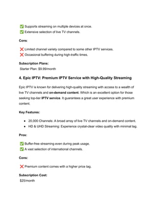 ​
✅Supports streaming on multiple devices at once.​
✅Extensive selection of live TV channels.
Cons:
❌Limited channel variety compared to some other IPTV services.​
❌Occasional buffering during high-traffic times.
Subscription Plans:​
Starter Plan: $9.99/month
4. Epic IPTV: Premium IPTV Service with High-Quality Streaming
Epic IPTV is known for delivering high-quality streaming with access to a wealth of
live TV channels and on-demand content. Which is an excellent option for those
seeking top-tier IPTV service. It guarantees a great user experience with premium
content.
Key Features:
●​ 20,000 Channels: A broad array of live TV channels and on-demand content.
●​ HD & UHD Streaming: Experience crystal-clear video quality with minimal lag.
Pros:
✅Buffer-free streaming even during peak usage.​
✅A vast selection of international channels.
Cons:
❌Premium content comes with a higher price tag.
Subscription Cost:​
$25/month
 