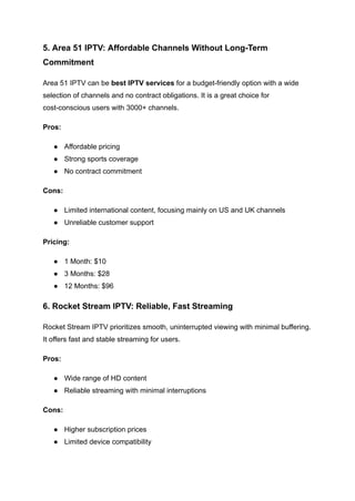 5. Area 51 IPTV: Affordable Channels Without Long-Term
Commitment
Area 51 IPTV can be best IPTV services for a budget-friendly option with a wide
selection of channels and no contract obligations. It is a great choice for
cost-conscious users with 3000+ channels.
Pros:
●​ Affordable pricing
●​ Strong sports coverage
●​ No contract commitment
Cons:
●​ Limited international content, focusing mainly on US and UK channels
●​ Unreliable customer support
Pricing:
●​ 1 Month: $10
●​ 3 Months: $28
●​ 12 Months: $96
6. Rocket Stream IPTV: Reliable, Fast Streaming
Rocket Stream IPTV prioritizes smooth, uninterrupted viewing with minimal buffering.
It offers fast and stable streaming for users.
Pros:
●​ Wide range of HD content
●​ Reliable streaming with minimal interruptions
Cons:
●​ Higher subscription prices
●​ Limited device compatibility
 