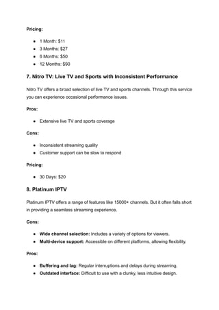 Pricing:
●​ 1 Month: $11
●​ 3 Months: $27
●​ 6 Months: $50
●​ 12 Months: $90
7. Nitro TV: Live TV and Sports with Inconsistent Performance
Nitro TV offers a broad selection of live TV and sports channels. Through this service
you can experience occasional performance issues.
Pros:
●​ Extensive live TV and sports coverage
Cons:
●​ Inconsistent streaming quality
●​ Customer support can be slow to respond
Pricing:
●​ 30 Days: $20
8. Platinum IPTV
Platinum IPTV offers a range of features like 15000+ channels. But it often falls short
in providing a seamless streaming experience.
Cons:
●​ Wide channel selection: Includes a variety of options for viewers.
●​ Multi-device support: Accessible on different platforms, allowing flexibility.
Pros:
●​ Buffering and lag: Regular interruptions and delays during streaming.
●​ Outdated interface: Difficult to use with a clunky, less intuitive design.
 