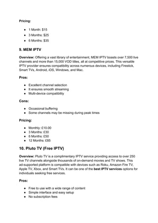 Pricing:
●​ 1 Month: $15
●​ 3 Months: $25
●​ 6 Months: $35
9. MEM IPTV
Overview: Offering a vast library of entertainment, MEM IPTV boasts over 7,500 live
channels and more than 15,000 VOD titles, all at competitive prices. This versatile
IPTV provider ensures compatibility across numerous devices, including Firestick,
Smart TVs, Android, iOS, Windows, and Mac.
Pros:
●​ Excellent channel selection
●​ It ensures smooth streaming
●​ Multi-device compatibility
Cons:
●​ Occasional buffering
●​ Some channels may be missing during peak times
Pricing:
●​ Monthly: £10.00
●​ 3 Months: £30
●​ 6 Months: £50
●​ 12 Months: £85
10. Pluto TV (Free IPTV)
Overview: Pluto TV is a complimentary IPTV service providing access to over 250
live TV channels alongside thousands of on-demand movies and TV shows. This
ad-supported platform is compatible with devices such as Roku, Amazon Fire TV,
Apple TV, Xbox, and Smart TVs. It can be one of the best IPTV services options for
individuals seeking free services.
Pros:
●​ Free to use with a wide range of content
●​ Simple interface and easy setup
●​ No subscription fees
 