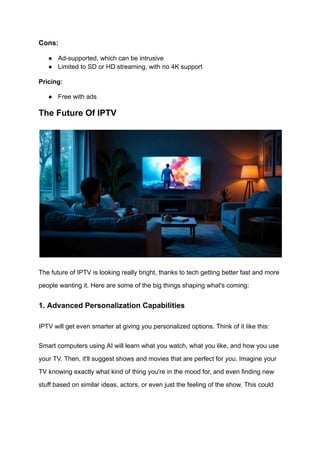 Cons:
●​ Ad-supported, which can be intrusive
●​ Limited to SD or HD streaming, with no 4K support
Pricing:
●​ Free with ads
The Future Of IPTV
The future of IPTV is looking really bright, thanks to tech getting better fast and more
people wanting it. Here are some of the big things shaping what's coming:
1. Advanced Personalization Capabilities
IPTV will get even smarter at giving you personalized options. Think of it like this:
Smart computers using AI will learn what you watch, what you like, and how you use
your TV. Then, it'll suggest shows and movies that are perfect for you. Imagine your
TV knowing exactly what kind of thing you're in the mood for, and even finding new
stuff based on similar ideas, actors, or even just the feeling of the show. This could
 