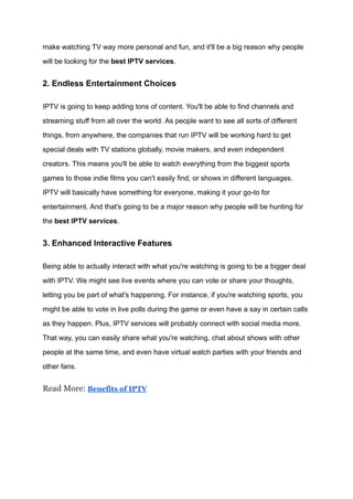 make watching TV way more personal and fun, and it'll be a big reason why people
will be looking for the best IPTV services.
2. Endless Entertainment Choices
IPTV is going to keep adding tons of content. You'll be able to find channels and
streaming stuff from all over the world. As people want to see all sorts of different
things, from anywhere, the companies that run IPTV will be working hard to get
special deals with TV stations globally, movie makers, and even independent
creators. This means you'll be able to watch everything from the biggest sports
games to those indie films you can't easily find, or shows in different languages.
IPTV will basically have something for everyone, making it your go-to for
entertainment. And that's going to be a major reason why people will be hunting for
the best IPTV services.
3. Enhanced Interactive Features
Being able to actually interact with what you're watching is going to be a bigger deal
with IPTV. We might see live events where you can vote or share your thoughts,
letting you be part of what's happening. For instance, if you're watching sports, you
might be able to vote in live polls during the game or even have a say in certain calls
as they happen. Plus, IPTV services will probably connect with social media more.
That way, you can easily share what you're watching, chat about shows with other
people at the same time, and even have virtual watch parties with your friends and
other fans.
Read More: Benefits of IPTV
 
