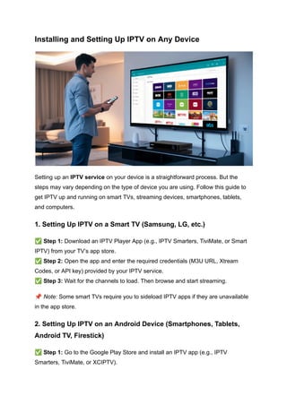 Installing and Setting Up IPTV on Any Device
Setting up an IPTV service on your device is a straightforward process. But the
steps may vary depending on the type of device you are using. Follow this guide to
get IPTV up and running on smart TVs, streaming devices, smartphones, tablets,
and computers.
1. Setting Up IPTV on a Smart TV (Samsung, LG, etc.)
✅Step 1: Download an IPTV Player App (e.g., IPTV Smarters, TiviMate, or Smart
IPTV) from your TV’s app store.​
✅Step 2: Open the app and enter the required credentials (M3U URL, Xtream
Codes, or API key) provided by your IPTV service.​
✅Step 3: Wait for the channels to load. Then browse and start streaming.
📌Note: Some smart TVs require you to sideload IPTV apps if they are unavailable
in the app store.
2. Setting Up IPTV on an Android Device (Smartphones, Tablets,
Android TV, Firestick)
✅Step 1: Go to the Google Play Store and install an IPTV app (e.g., IPTV
Smarters, TiviMate, or XCIPTV).​
 