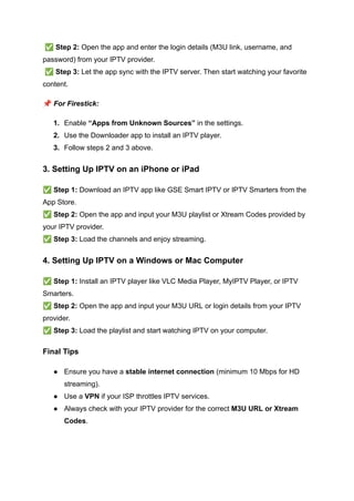 ✅Step 2: Open the app and enter the login details (M3U link, username, and
password) from your IPTV provider.​
✅Step 3: Let the app sync with the IPTV server. Then start watching your favorite
content.
📌For Firestick:
1.​ Enable “Apps from Unknown Sources” in the settings.
2.​ Use the Downloader app to install an IPTV player.
3.​ Follow steps 2 and 3 above.
3. Setting Up IPTV on an iPhone or iPad
✅Step 1: Download an IPTV app like GSE Smart IPTV or IPTV Smarters from the
App Store.​
✅Step 2: Open the app and input your M3U playlist or Xtream Codes provided by
your IPTV provider.​
✅Step 3: Load the channels and enjoy streaming.
4. Setting Up IPTV on a Windows or Mac Computer
✅Step 1: Install an IPTV player like VLC Media Player, MyIPTV Player, or IPTV
Smarters.​
✅Step 2: Open the app and input your M3U URL or login details from your IPTV
provider.​
✅Step 3: Load the playlist and start watching IPTV on your computer.
Final Tips
●​ Ensure you have a stable internet connection (minimum 10 Mbps for HD
streaming).
●​ Use a VPN if your ISP throttles IPTV services.
●​ Always check with your IPTV provider for the correct M3U URL or Xtream
Codes.
 