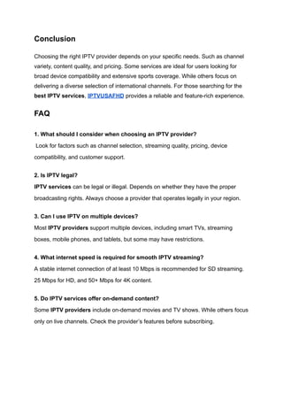 Conclusion
Choosing the right IPTV provider depends on your specific needs. Such as channel
variety, content quality, and pricing. Some services are ideal for users looking for
broad device compatibility and extensive sports coverage. While others focus on
delivering a diverse selection of international channels. For those searching for the
best IPTV services, IPTVUSAFHD provides a reliable and feature-rich experience.
FAQ
1. What should I consider when choosing an IPTV provider?​
Look for factors such as channel selection, streaming quality, pricing, device
compatibility, and customer support.
2. Is IPTV legal?​
IPTV services can be legal or illegal. Depends on whether they have the proper
broadcasting rights. Always choose a provider that operates legally in your region.
3. Can I use IPTV on multiple devices?​
Most IPTV providers support multiple devices, including smart TVs, streaming
boxes, mobile phones, and tablets, but some may have restrictions.
4. What internet speed is required for smooth IPTV streaming?​
A stable internet connection of at least 10 Mbps is recommended for SD streaming.
25 Mbps for HD, and 50+ Mbps for 4K content.
5. Do IPTV services offer on-demand content?​
Some IPTV providers include on-demand movies and TV shows. While others focus
only on live channels. Check the provider’s features before subscribing.
 
