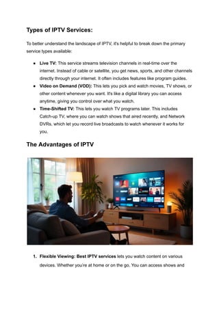 Types of IPTV Services:
To better understand the landscape of IPTV, it's helpful to break down the primary
service types available:
●​ Live TV: This service streams television channels in real-time over the
internet. Instead of cable or satellite, you get news, sports, and other channels
directly through your internet. It often includes features like program guides.
●​ Video on Demand (VOD): This lets you pick and watch movies, TV shows, or
other content whenever you want. It's like a digital library you can access
anytime, giving you control over what you watch.
●​ Time-Shifted TV: This lets you watch TV programs later. This includes
Catch-up TV, where you can watch shows that aired recently, and Network
DVRs, which let you record live broadcasts to watch whenever it works for
you.
The Advantages of IPTV
1.​ Flexible Viewing: Best IPTV services lets you watch content on various
devices. Whether you’re at home or on the go. You can access shows and
 