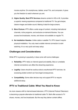 movies anytime. On smartphones, tablets, smart TVs, and computers. It gives
you the freedom to watch wherever you are.
2.​ Higher Quality: Best IPTV Services streams content in HD or 4K. It provides
a superior viewing experience compared to traditional TV. You get sharper,
clearer images and better sound. Making it ideal for large screens.
3.​ More Choices: IPTV offers a wide range of content, including international
channels, niche programs, and exclusive on-demand libraries. You can
access live broadcasts, movies, and shows not available on regular TV.
4.​ No Installation Hassles: Unlike cable or satellite TV, IPTV doesn’t require
physical installation. You only need a stable internet connection to start
watching. It is a very quick and easy setup.
Challenges and Considerations
While IPTV is growing in popularity, it does come with some challenges:
●​ Reliability: IPTV relies on internet speed and stability. Slow or unreliable
internet connections can affect the streaming experience.
●​ Legality: Users should be cautious about unauthorized IPTV services. As
accessing pirated content can have legal consequences.
●​ Compatibility: Some older devices may not support IPTV or require
additional setup.
IPTV vs Traditional Cable: What You Need to Know
As more viewers shift to internet-based television, IPTV (Internet Protocol Television)
is becoming a popular alternative to traditional cable TV. Both offer access to TV
shows, movies, and live broadcasts. But the way they deliver content differs
 