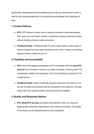 significantly. Understanding the key differences can help you decide which option is
best for your viewing preferences. Let’s explore the advantages and challenges of
each.
1. Content Delivery
●​ IPTV: IPTV delivers content over an internet connection using data packets.
This means you can stream content in real-time or access on-demand videos
without needing a physical cable connection.
●​ Traditional Cable: Traditional cable TV uses coaxial cables or fiber optics to
transmit signals from local cable networks to your home. It relies on broadcast
signals to deliver content to your TV.
2. Flexibility and Accessibility
●​ IPTV: One of the biggest advantages of IPTV is flexibility. With the best IPTV
services You can stream content on a variety of devices, including smart TVs,
smartphones, tablets, and computers. You’re not restricted to watching TV on
a single device.
●​ Traditional Cable: Cable TV typically requires a physical connection to a TV
set and is limited to the devices that are connected to the cable box. You also
need to be in the specific location where the service is installed.
3. Quality and Streaming Options
●​ IPTV: Best IPTV services can deliver high-definition (HD), 4K, and even
higher-quality streaming. Depending on your internet connection. The quality
of the stream can be adjusted based on your bandwidth.
 