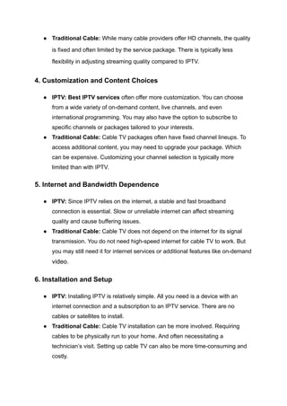 ●​ Traditional Cable: While many cable providers offer HD channels, the quality
is fixed and often limited by the service package. There is typically less
flexibility in adjusting streaming quality compared to IPTV.
4. Customization and Content Choices
●​ IPTV: Best IPTV services often offer more customization. You can choose
from a wide variety of on-demand content, live channels, and even
international programming. You may also have the option to subscribe to
specific channels or packages tailored to your interests.
●​ Traditional Cable: Cable TV packages often have fixed channel lineups. To
access additional content, you may need to upgrade your package. Which
can be expensive. Customizing your channel selection is typically more
limited than with IPTV.
5. Internet and Bandwidth Dependence
●​ IPTV: Since IPTV relies on the internet, a stable and fast broadband
connection is essential. Slow or unreliable internet can affect streaming
quality and cause buffering issues.
●​ Traditional Cable: Cable TV does not depend on the internet for its signal
transmission. You do not need high-speed internet for cable TV to work. But
you may still need it for internet services or additional features like on-demand
video.
6. Installation and Setup
●​ IPTV: Installing IPTV is relatively simple. All you need is a device with an
internet connection and a subscription to an IPTV service. There are no
cables or satellites to install.
●​ Traditional Cable: Cable TV installation can be more involved. Requiring
cables to be physically run to your home. And often necessitating a
technician’s visit. Setting up cable TV can also be more time-consuming and
costly.
 