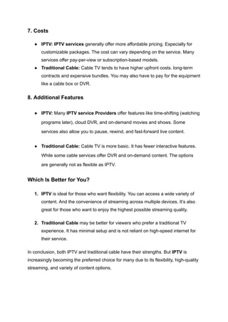 7. Costs
●​ IPTV: IPTV services generally offer more affordable pricing. Especially for
customizable packages. The cost can vary depending on the service. Many
services offer pay-per-view or subscription-based models.
●​ Traditional Cable: Cable TV tends to have higher upfront costs. long-term
contracts and expensive bundles. You may also have to pay for the equipment
like a cable box or DVR.
8. Additional Features
●​ IPTV: Many IPTV service Providers offer features like time-shifting (watching
programs later), cloud DVR, and on-demand movies and shows. Some
services also allow you to pause, rewind, and fast-forward live content.
●​ Traditional Cable: Cable TV is more basic. It has fewer interactive features.
While some cable services offer DVR and on-demand content. The options
are generally not as flexible as IPTV.
Which Is Better for You?
1.​ IPTV is ideal for those who want flexibility. You can access a wide variety of
content. And the convenience of streaming across multiple devices. It’s also
great for those who want to enjoy the highest possible streaming quality.
2.​ Traditional Cable may be better for viewers who prefer a traditional TV
experience. It has minimal setup and is not reliant on high-speed internet for
their service.
In conclusion, both IPTV and traditional cable have their strengths. But IPTV is
increasingly becoming the preferred choice for many due to its flexibility, high-quality
streaming, and variety of content options.
 