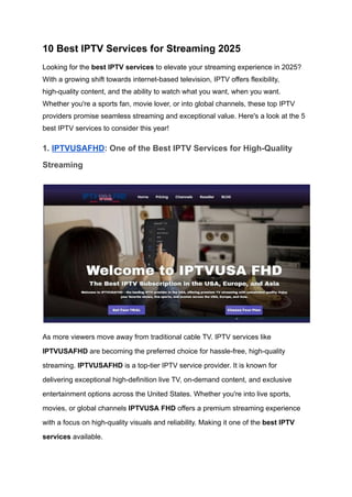 10 Best IPTV Services for Streaming 2025
Looking for the best IPTV services to elevate your streaming experience in 2025?
With a growing shift towards internet-based television, IPTV offers flexibility,
high-quality content, and the ability to watch what you want, when you want.
Whether you're a sports fan, movie lover, or into global channels, these top IPTV
providers promise seamless streaming and exceptional value. Here's a look at the 5
best IPTV services to consider this year!
1. IPTVUSAFHD: One of the Best IPTV Services for High-Quality
Streaming
As more viewers move away from traditional cable TV. IPTV services like
IPTVUSAFHD are becoming the preferred choice for hassle-free, high-quality
streaming. IPTVUSAFHD is a top-tier IPTV service provider. It is known for
delivering exceptional high-definition live TV, on-demand content, and exclusive
entertainment options across the United States. Whether you're into live sports,
movies, or global channels IPTVUSA FHD offers a premium streaming experience
with a focus on high-quality visuals and reliability. Making it one of the best IPTV
services available.
 