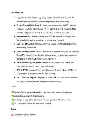 Key Features:
●​ High-Resolution Streaming: Enjoy crystal-clear HD, Full HD, and 4K
streaming for an immersive viewing experience with minimal lag.
●​ Broad Channel Selection: Access a vast array of over 50,000 channels
Featuring local and international TV, live sports (ESPN, Fox Sports, NBC
Sports), and premium movie channels (HBO, Cinemax, Showtime).
●​ Expansive VOD Library: Stream over 200,000 movies, TV shows, and
documentaries, regularly updated to ensure fresh content.
●​ Lag-Free Streaming: Optimized servers ensure uninterrupted streaming,
even during peak hours.
●​ Device Compatibility: Stream seamlessly across various devices. Including
Smart TVs, smartphones, tablets, laptops, game consoles. And streaming
devices such as Fire Stick, Roku, and Apple TV.
●​ Flexible Subscription Plans: Choose from a range of affordable and
customizable plans to match your preferences.
●​ EPG & DVR Features: Convenient Electronic Program Guide (EPG) and
DVR options to record content for later viewing.
●​ 24/7 Customer Support: Enjoy round-the-clock customer service to assist
with setup, troubleshooting, and account management.
Pros:
✅High-definition and 4K streaming for a top-quality viewing experience.​
✅Affordable pricing with flexible plans.​
✅Multi-device support for seamless streaming across different devices.​
✅24/7 customer service for consistent support.
Cons:
❌Limited trial period options.
 