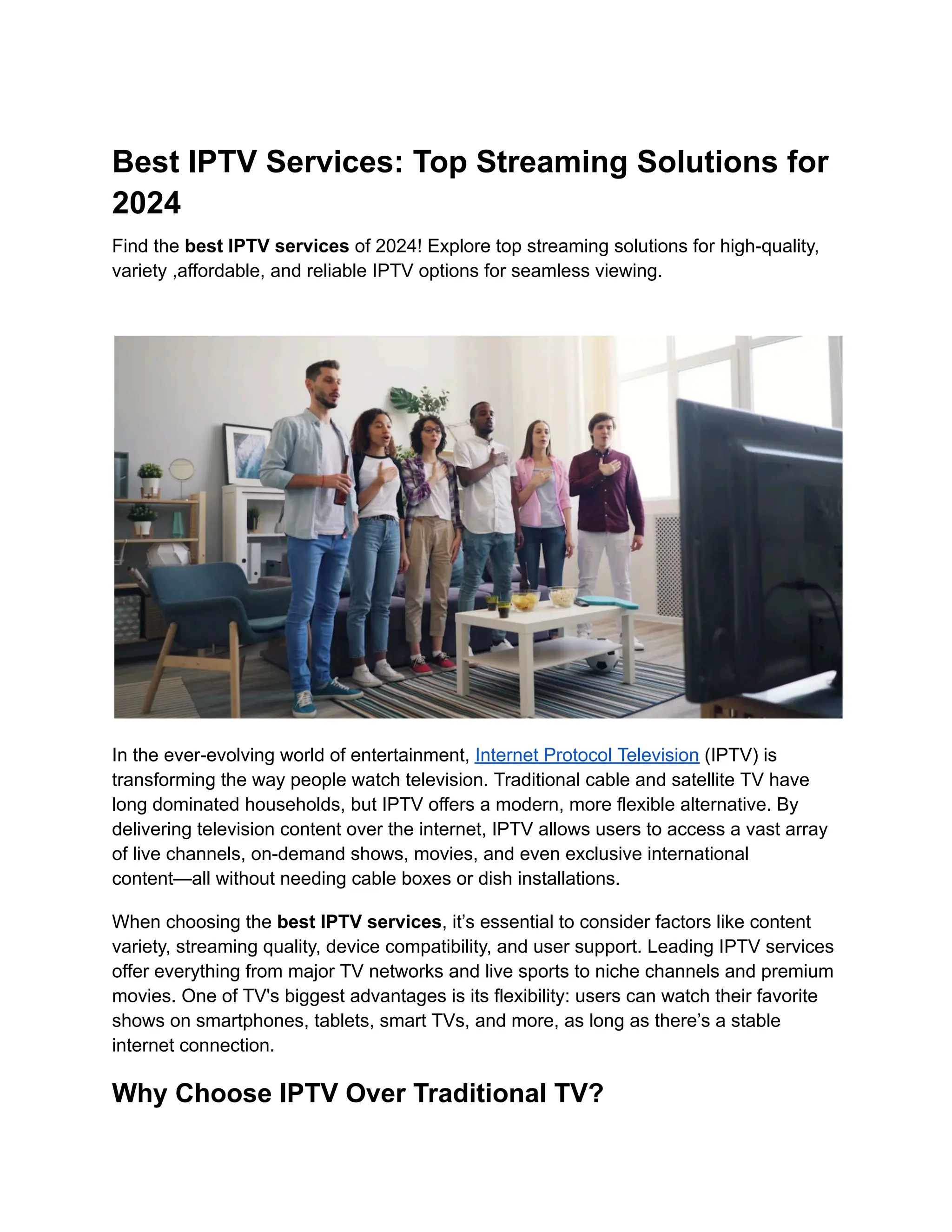 Best IPTV Services: Top Streaming Solutions for
2024
Find the best IPTV services of 2024! Explore top streaming solutions for high-quality,
variety ,affordable, and reliable IPTV options for seamless viewing.
In the ever-evolving world of entertainment, Internet Protocol Television (IPTV) is
transforming the way people watch television. Traditional cable and satellite TV have
long dominated households, but IPTV offers a modern, more flexible alternative. By
delivering television content over the internet, IPTV allows users to access a vast array
of live channels, on-demand shows, movies, and even exclusive international
content—all without needing cable boxes or dish installations.
When choosing the best IPTV services, it’s essential to consider factors like content
variety, streaming quality, device compatibility, and user support. Leading IPTV services
offer everything from major TV networks and live sports to niche channels and premium
movies. One of TV's biggest advantages is its flexibility: users can watch their favorite
shows on smartphones, tablets, smart TVs, and more, as long as there’s a stable
internet connection.
Why Choose IPTV Over Traditional TV?
 