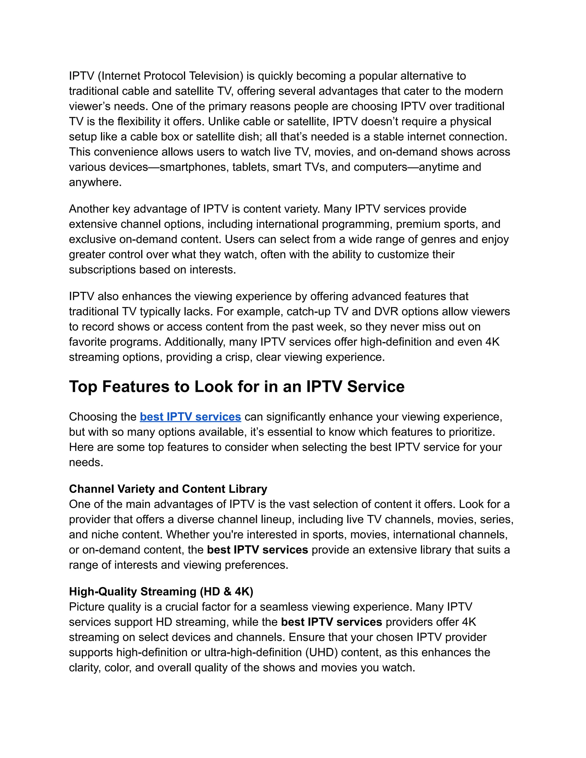 IPTV (Internet Protocol Television) is quickly becoming a popular alternative to
traditional cable and satellite TV, offering several advantages that cater to the modern
viewer’s needs. One of the primary reasons people are choosing IPTV over traditional
TV is the flexibility it offers. Unlike cable or satellite, IPTV doesn’t require a physical
setup like a cable box or satellite dish; all that’s needed is a stable internet connection.
This convenience allows users to watch live TV, movies, and on-demand shows across
various devices—smartphones, tablets, smart TVs, and computers—anytime and
anywhere.
Another key advantage of IPTV is content variety. Many IPTV services provide
extensive channel options, including international programming, premium sports, and
exclusive on-demand content. Users can select from a wide range of genres and enjoy
greater control over what they watch, often with the ability to customize their
subscriptions based on interests.
IPTV also enhances the viewing experience by offering advanced features that
traditional TV typically lacks. For example, catch-up TV and DVR options allow viewers
to record shows or access content from the past week, so they never miss out on
favorite programs. Additionally, many IPTV services offer high-definition and even 4K
streaming options, providing a crisp, clear viewing experience.
Top Features to Look for in an IPTV Service
Choosing the best IPTV services can significantly enhance your viewing experience,
but with so many options available, it’s essential to know which features to prioritize.
Here are some top features to consider when selecting the best IPTV service for your
needs.
Channel Variety and Content Library
One of the main advantages of IPTV is the vast selection of content it offers. Look for a
provider that offers a diverse channel lineup, including live TV channels, movies, series,
and niche content. Whether you're interested in sports, movies, international channels,
or on-demand content, the best IPTV services provide an extensive library that suits a
range of interests and viewing preferences.
High-Quality Streaming (HD & 4K)
Picture quality is a crucial factor for a seamless viewing experience. Many IPTV
services support HD streaming, while the best IPTV services providers offer 4K
streaming on select devices and channels. Ensure that your chosen IPTV provider
supports high-definition or ultra-high-definition (UHD) content, as this enhances the
clarity, color, and overall quality of the shows and movies you watch.
 