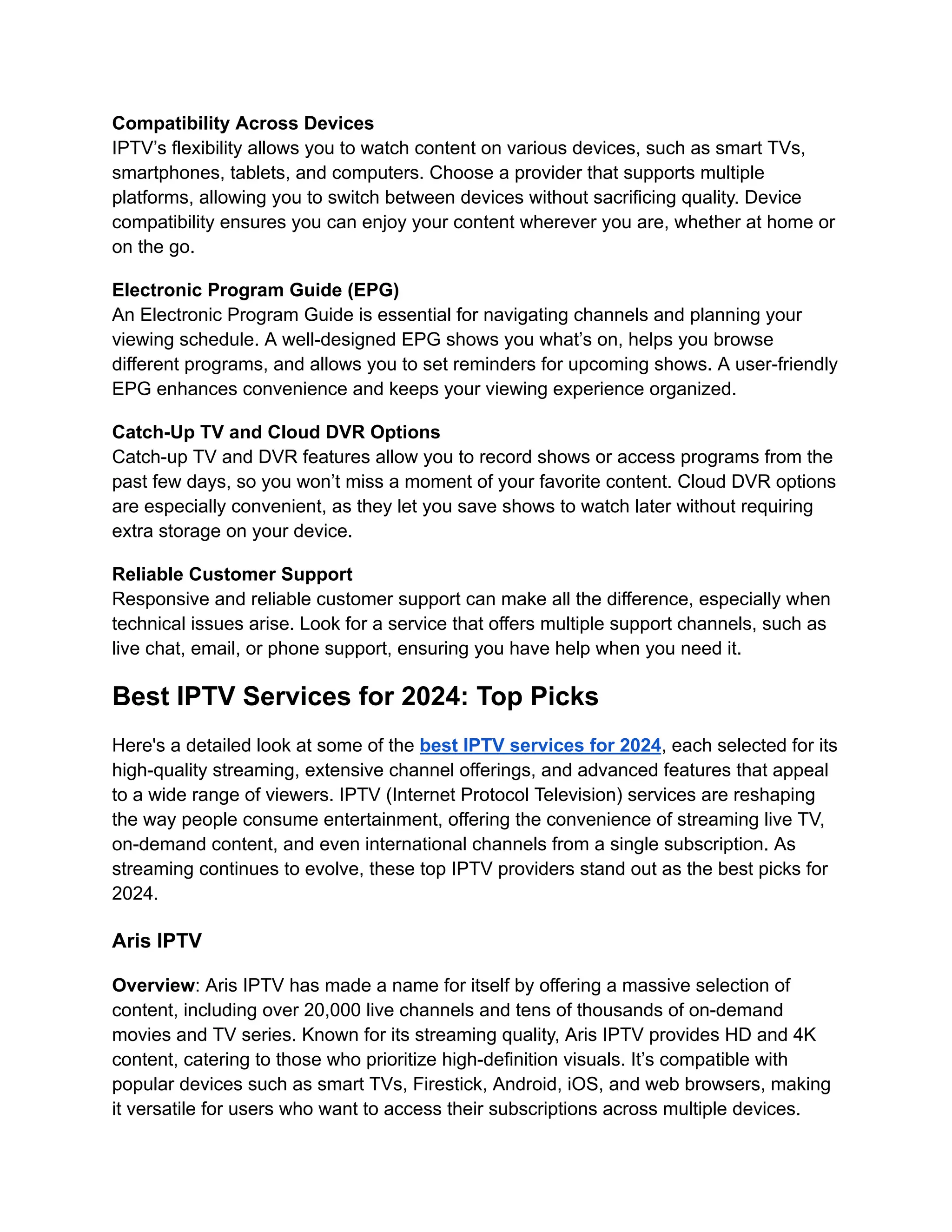 Compatibility Across Devices
IPTV’s flexibility allows you to watch content on various devices, such as smart TVs,
smartphones, tablets, and computers. Choose a provider that supports multiple
platforms, allowing you to switch between devices without sacrificing quality. Device
compatibility ensures you can enjoy your content wherever you are, whether at home or
on the go.
Electronic Program Guide (EPG)
An Electronic Program Guide is essential for navigating channels and planning your
viewing schedule. A well-designed EPG shows you what’s on, helps you browse
different programs, and allows you to set reminders for upcoming shows. A user-friendly
EPG enhances convenience and keeps your viewing experience organized.
Catch-Up TV and Cloud DVR Options
Catch-up TV and DVR features allow you to record shows or access programs from the
past few days, so you won’t miss a moment of your favorite content. Cloud DVR options
are especially convenient, as they let you save shows to watch later without requiring
extra storage on your device.
Reliable Customer Support
Responsive and reliable customer support can make all the difference, especially when
technical issues arise. Look for a service that offers multiple support channels, such as
live chat, email, or phone support, ensuring you have help when you need it.
Best IPTV Services for 2024: Top Picks
Here's a detailed look at some of the best IPTV services for 2024, each selected for its
high-quality streaming, extensive channel offerings, and advanced features that appeal
to a wide range of viewers. IPTV (Internet Protocol Television) services are reshaping
the way people consume entertainment, offering the convenience of streaming live TV,
on-demand content, and even international channels from a single subscription. As
streaming continues to evolve, these top IPTV providers stand out as the best picks for
2024.
Aris IPTV
Overview: Aris IPTV has made a name for itself by offering a massive selection of
content, including over 20,000 live channels and tens of thousands of on-demand
movies and TV series. Known for its streaming quality, Aris IPTV provides HD and 4K
content, catering to those who prioritize high-definition visuals. It’s compatible with
popular devices such as smart TVs, Firestick, Android, iOS, and web browsers, making
it versatile for users who want to access their subscriptions across multiple devices.
 