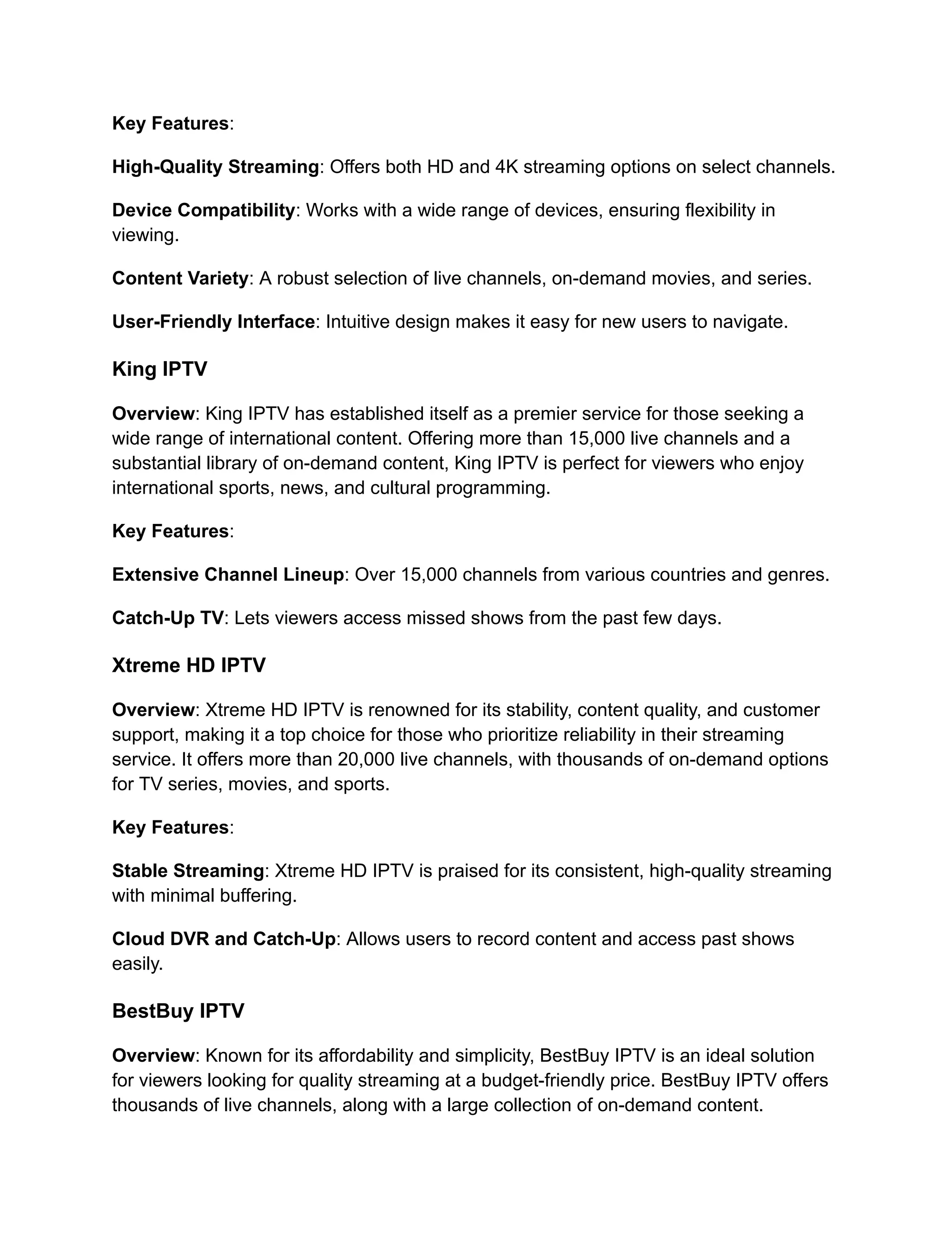 Key Features:
High-Quality Streaming: Offers both HD and 4K streaming options on select channels.
Device Compatibility: Works with a wide range of devices, ensuring flexibility in
viewing.
Content Variety: A robust selection of live channels, on-demand movies, and series.
User-Friendly Interface: Intuitive design makes it easy for new users to navigate.
King IPTV
Overview: King IPTV has established itself as a premier service for those seeking a
wide range of international content. Offering more than 15,000 live channels and a
substantial library of on-demand content, King IPTV is perfect for viewers who enjoy
international sports, news, and cultural programming.
Key Features:
Extensive Channel Lineup: Over 15,000 channels from various countries and genres.
Catch-Up TV: Lets viewers access missed shows from the past few days.
Xtreme HD IPTV
Overview: Xtreme HD IPTV is renowned for its stability, content quality, and customer
support, making it a top choice for those who prioritize reliability in their streaming
service. It offers more than 20,000 live channels, with thousands of on-demand options
for TV series, movies, and sports.
Key Features:
Stable Streaming: Xtreme HD IPTV is praised for its consistent, high-quality streaming
with minimal buffering.
Cloud DVR and Catch-Up: Allows users to record content and access past shows
easily.
BestBuy IPTV
Overview: Known for its affordability and simplicity, BestBuy IPTV is an ideal solution
for viewers looking for quality streaming at a budget-friendly price. BestBuy IPTV offers
thousands of live channels, along with a large collection of on-demand content.
 