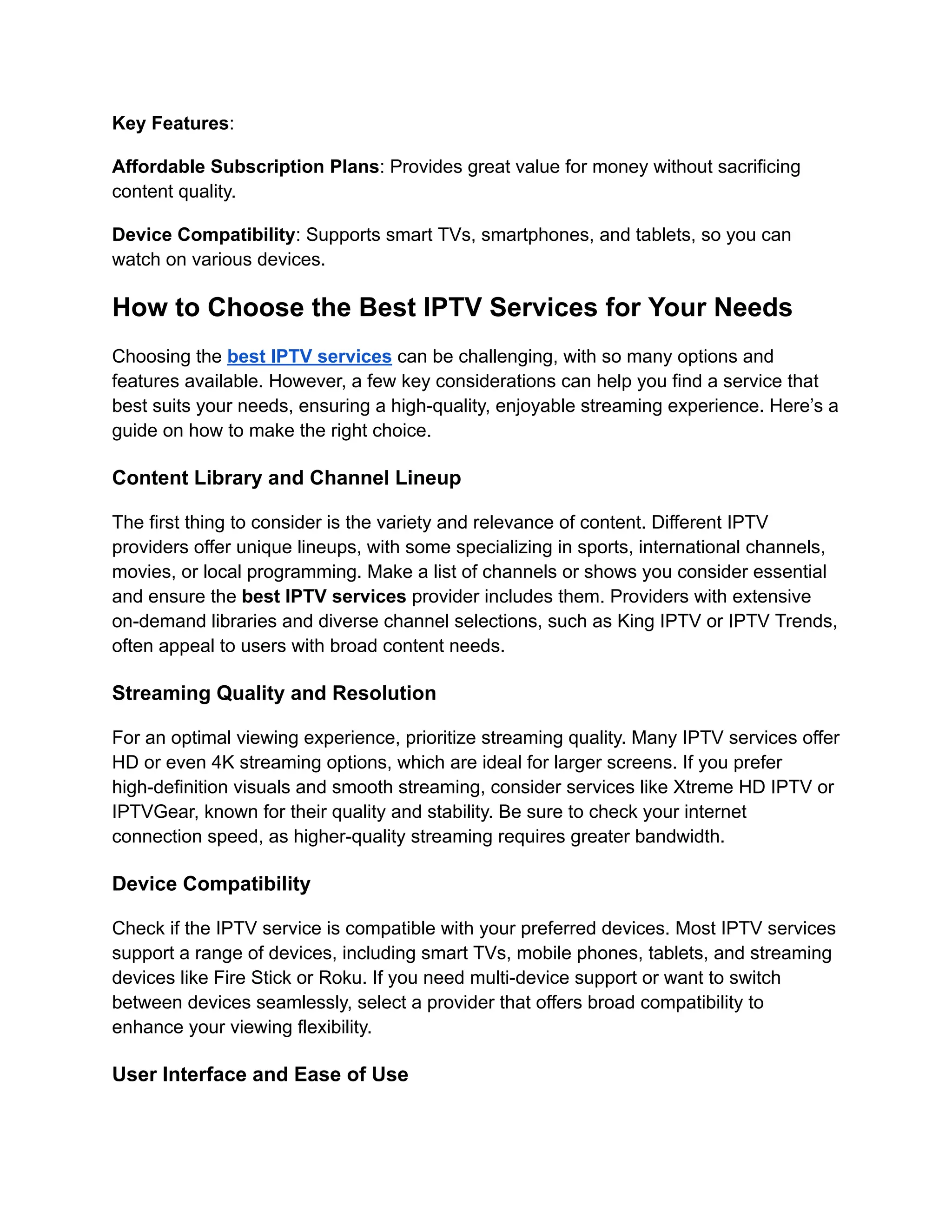 Key Features:
Affordable Subscription Plans: Provides great value for money without sacrificing
content quality.
Device Compatibility: Supports smart TVs, smartphones, and tablets, so you can
watch on various devices.
How to Choose the Best IPTV Services for Your Needs
Choosing the best IPTV services can be challenging, with so many options and
features available. However, a few key considerations can help you find a service that
best suits your needs, ensuring a high-quality, enjoyable streaming experience. Here’s a
guide on how to make the right choice.
Content Library and Channel Lineup
The first thing to consider is the variety and relevance of content. Different IPTV
providers offer unique lineups, with some specializing in sports, international channels,
movies, or local programming. Make a list of channels or shows you consider essential
and ensure the best IPTV services provider includes them. Providers with extensive
on-demand libraries and diverse channel selections, such as King IPTV or IPTV Trends,
often appeal to users with broad content needs.
Streaming Quality and Resolution
For an optimal viewing experience, prioritize streaming quality. Many IPTV services offer
HD or even 4K streaming options, which are ideal for larger screens. If you prefer
high-definition visuals and smooth streaming, consider services like Xtreme HD IPTV or
IPTVGear, known for their quality and stability. Be sure to check your internet
connection speed, as higher-quality streaming requires greater bandwidth.
Device Compatibility
Check if the IPTV service is compatible with your preferred devices. Most IPTV services
support a range of devices, including smart TVs, mobile phones, tablets, and streaming
devices like Fire Stick or Roku. If you need multi-device support or want to switch
between devices seamlessly, select a provider that offers broad compatibility to
enhance your viewing flexibility.
User Interface and Ease of Use
 