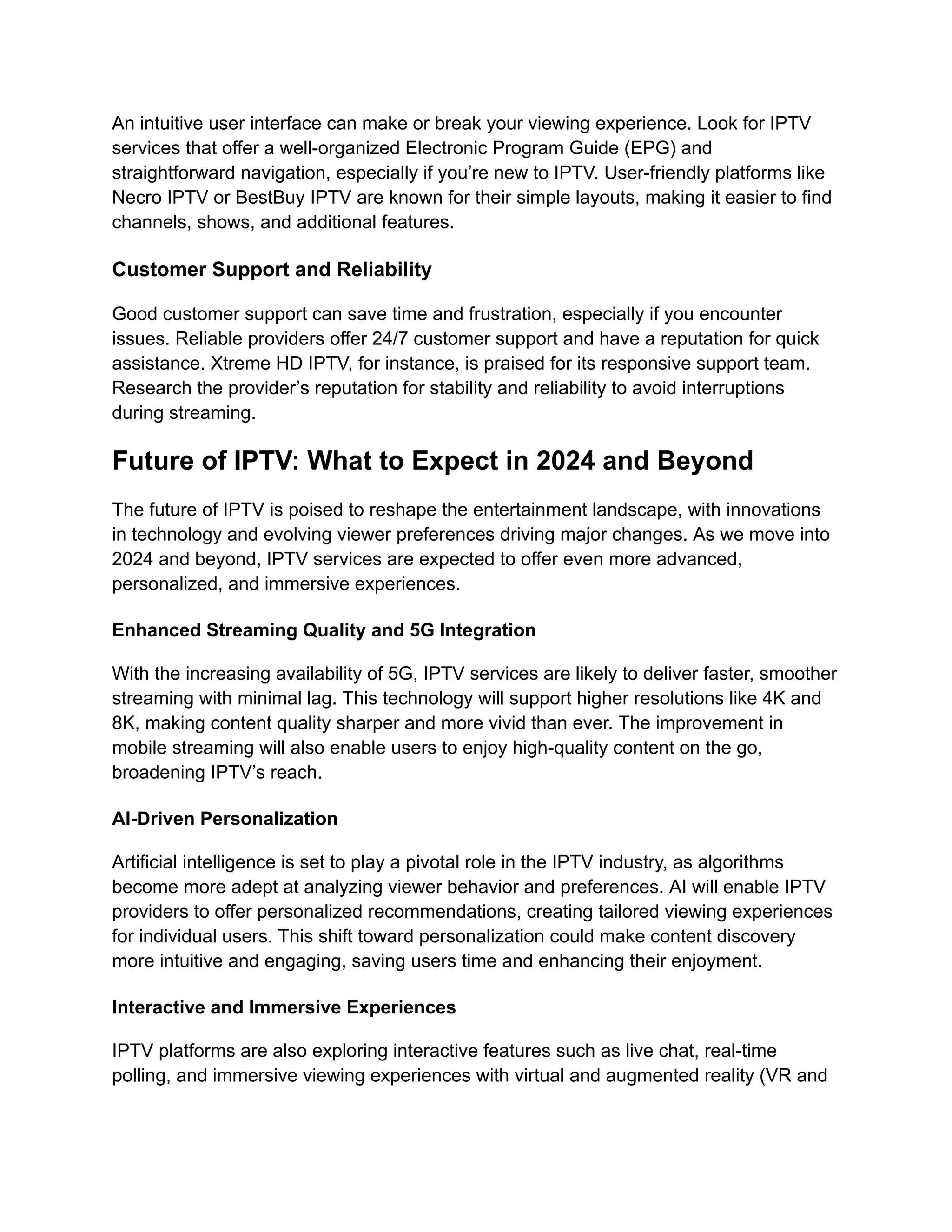 An intuitive user interface can make or break your viewing experience. Look for IPTV
services that offer a well-organized Electronic Program Guide (EPG) and
straightforward navigation, especially if you’re new to IPTV. User-friendly platforms like
Necro IPTV or BestBuy IPTV are known for their simple layouts, making it easier to find
channels, shows, and additional features.
Customer Support and Reliability
Good customer support can save time and frustration, especially if you encounter
issues. Reliable providers offer 24/7 customer support and have a reputation for quick
assistance. Xtreme HD IPTV, for instance, is praised for its responsive support team.
Research the provider’s reputation for stability and reliability to avoid interruptions
during streaming.
Future of IPTV: What to Expect in 2024 and Beyond
The future of IPTV is poised to reshape the entertainment landscape, with innovations
in technology and evolving viewer preferences driving major changes. As we move into
2024 and beyond, IPTV services are expected to offer even more advanced,
personalized, and immersive experiences.
Enhanced Streaming Quality and 5G Integration
With the increasing availability of 5G, IPTV services are likely to deliver faster, smoother
streaming with minimal lag. This technology will support higher resolutions like 4K and
8K, making content quality sharper and more vivid than ever. The improvement in
mobile streaming will also enable users to enjoy high-quality content on the go,
broadening IPTV’s reach.
AI-Driven Personalization
Artificial intelligence is set to play a pivotal role in the IPTV industry, as algorithms
become more adept at analyzing viewer behavior and preferences. AI will enable IPTV
providers to offer personalized recommendations, creating tailored viewing experiences
for individual users. This shift toward personalization could make content discovery
more intuitive and engaging, saving users time and enhancing their enjoyment.
Interactive and Immersive Experiences
IPTV platforms are also exploring interactive features such as live chat, real-time
polling, and immersive viewing experiences with virtual and augmented reality (VR and
 