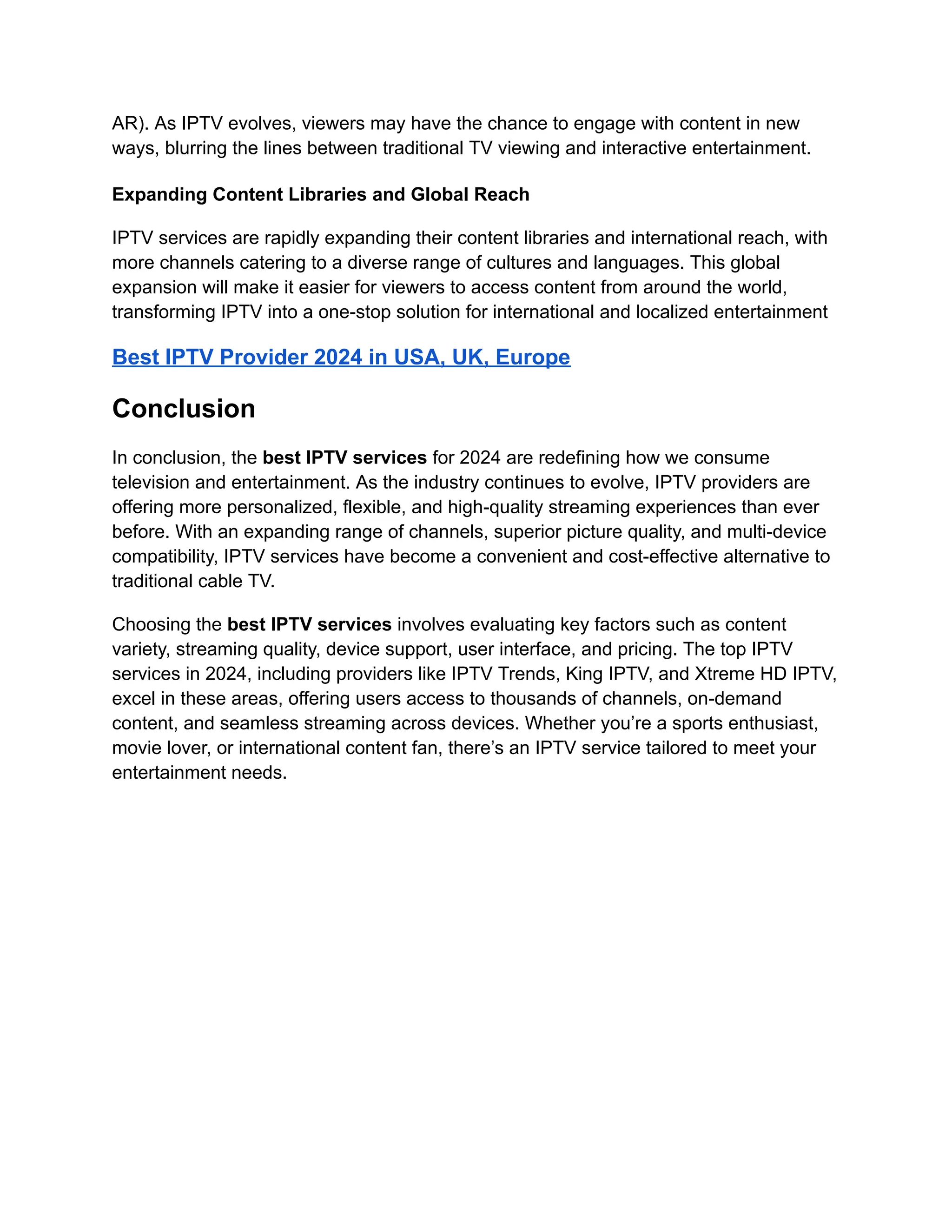 AR). As IPTV evolves, viewers may have the chance to engage with content in new
ways, blurring the lines between traditional TV viewing and interactive entertainment.
Expanding Content Libraries and Global Reach
IPTV services are rapidly expanding their content libraries and international reach, with
more channels catering to a diverse range of cultures and languages. This global
expansion will make it easier for viewers to access content from around the world,
transforming IPTV into a one-stop solution for international and localized entertainment
Best IPTV Provider 2024 in USA, UK, Europe
Conclusion
In conclusion, the best IPTV services for 2024 are redefining how we consume
television and entertainment. As the industry continues to evolve, IPTV providers are
offering more personalized, flexible, and high-quality streaming experiences than ever
before. With an expanding range of channels, superior picture quality, and multi-device
compatibility, IPTV services have become a convenient and cost-effective alternative to
traditional cable TV.
Choosing the best IPTV services involves evaluating key factors such as content
variety, streaming quality, device support, user interface, and pricing. The top IPTV
services in 2024, including providers like IPTV Trends, King IPTV, and Xtreme HD IPTV,
excel in these areas, offering users access to thousands of channels, on-demand
content, and seamless streaming across devices. Whether you’re a sports enthusiast,
movie lover, or international content fan, there’s an IPTV service tailored to meet your
entertainment needs.
 