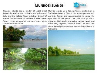 MUNROE ISLANDS
Munroe Islands are a cluster of eight small
islands located at the confluence of Ashtamudi
Lake and the Kallada River, in Kollam district of
Kerala, located about 25 kilometers from Kollam
Town. Home to some of the best scenic spots
and tropical attractions
Munroe Islands are a famous tourist destination in
God’s Own Country. Watch coir retting process, coir
weaving, fishing and prawn-feeding to enjoy the
right feel of the place. One can also go for a
migratory bird watch, and enjoy narrow canals and
waterways, lagoons, coconut farms on the lake
shore, Kandal plants and the beautiful tiny islands of
Pathupara.
 