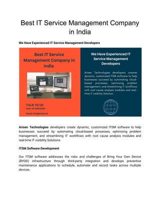 Best IT Service Management Company
in India
We Have Experienced IT Service Management Developers
Arisen Technologies developers create dynamic, customized ITSM software to help
businesses succeed by automating cloud-based processes, optimizing problem
management, and streamlining IT workflows with root cause analysis modules and
real-time IT visibility Solutions.
ITSM Software Development
Our ITSM software addresses the risks and challenges of Bring Your Own Device
(BYOD) infrastructure through third-party integration and develops preventive
maintenance applications to schedule, automate and record tasks across multiple
devices.
 