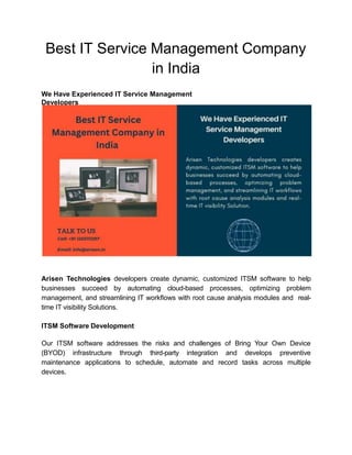 Best IT Service Management Company
in India
We Have Experienced IT Service Management
Developers
Arisen Technologies developers create dynamic, customized ITSM software to help
businesses succeed by automating cloud-based processes, optimizing problem
management, and streamlining IT workﬂows with root cause analysis modules and real-
time IT visibility Solutions.
ITSM Software Development
Our ITSM software addresses the risks and challenges of Bring Your Own Device
(BYOD) infrastructure through third-party integration and develops preventive
maintenance applications to schedule, automate and record tasks across multiple
devices.
 