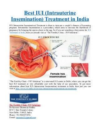 Best IUI (Intrauterine
Insemination) Treatment in India
IUI (Intrauterine Insemination) Treatment is done to increase a couple’s chances of becoming
pregnant. Intrauterine Insemination is a procedure, which aims to increase the likelihood of
pregnancy by bringing the sperm closer to the egg. So if you are searching a best centre for IUI
Treatment in India, then you should visit at “The Fertility Clinic - IVF Solutions”.
“The Fertility Clinic - IVF Solutions” is a renowned IUI centre in Delhi, where you can get the
best IUI treatment at very affordable cost with the help of our specialists. To get more
information about best IUI (Intrauterine Insemination) treatment in India, then just you can
visit at http://www.ivf-india.in/services/intrauterine-insemination-iui-treatment/
The Fertility Clinic- IVF Solutions
Dr Surveen Ghumman Sindhu
B 517, New Friends Colony
New Delhi- 110025, India
Phone: +91-9810475476
E-mail: surveen12@gmail.com
 
