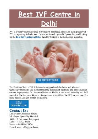 Best IVF Centre in
Delhi
IVF is a widely known assisted reproductive technique. However, the popularity of
IVF is expanding in India too. If you want to undergo an IVF procedure and looking
for the Best IVF Centre in Delhi, then IVF Slution is the best option available.
The Fertility Clinic – IVF Solutions is equipped with the latest and advanced
technology that helps you in shortening the duration of treatment and achieving high
success in pregnancy. Dr. Surveen Ghumman Sindhu is renowned infertility and IVF
specialist. She has over 30 years of experience with 61% of the IVF success rate. For
more details, you can contact us anytime.
Contact Us:
Dr Surveen Ghumman Sindhu
Max Super Speciality Hospital
108A, I.P.Extension, Patparganj
Delhi - 110092, India
Phone: +91-9810475476
E-mail: surveen12@gmail.com
 