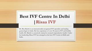 Best IVF Centre In Delhi
|Risaa IVF
Dr. Rita Bakshi is an internationally recognized IVF specialist and leading
gynecologist in India. She has experience of over 30 years in IVF and fertility
health. Dr. Bakshi is extensively trained in women’s reproductive health. Under
her leadership, Risaa IVF has emerged as the best IVF Centre in Delhi and
India.
 