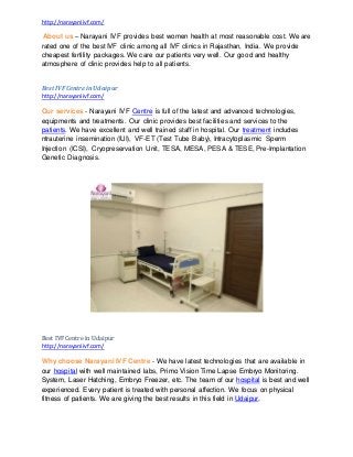 http://narayaniivf.com/
About us – Narayani IVF provides best women health at most reasonable cost. We are
rated one of the best IVF clinic among all IVF clinics in Rajasthan, India. We provide
cheapest fertility packages. We care our patients very well. Our good and healthy
atmosphere of clinic provides help to all patients.
Best IVFCentre inUdaipur
http://narayaniivf.com/
Our services - Narayani IVF Centre is full of the latest and advanced technologies,
equipments and treatments. Our clinic provides best facilities and services to the
patients. We have excellent and well trained staff in hospital. Our treatment includes
ntrauterine insemination (IUI), VF-ET (Test Tube Baby), Intracytoplasmic Sperm
Injection (ICSI), Cryopreservation Unit, TESA, MESA, PESA & TESE, Pre-Implantation
Genetic Diagnosis.
Best IVFCentre in Udaipur
http://narayaniivf.com/
Why choose Narayani IVF Centre - We have latest technologies that are available in
our hospital with well maintained labs, Primo Vision Time Lapse Embryo Monitoring.
System, Laser Hatching, Embryo Freezer, etc. The team of our hospital is best and well
experienced. Every patient is treated with personal affection. We focus on physical
fitness of patients. We are giving the best results in this field in Udaipur.
 