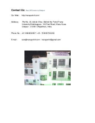 Contact Us: BestIVFCentre in Udaipur
Our Web : http://narayaniivf.com/
Address : Plot No. 23, Ashok Vihar, Behind the Petrol Pump
University-Shobhagpura 100 Feet Road, Khara Kuwa
Udaipur - 313001 (Rajasthan), India.
Phone No. : +91 9983854587 / +91- 7230007262/63
E-mail : care@narayaniivf.com / narayaniivf@gmail.com
 
