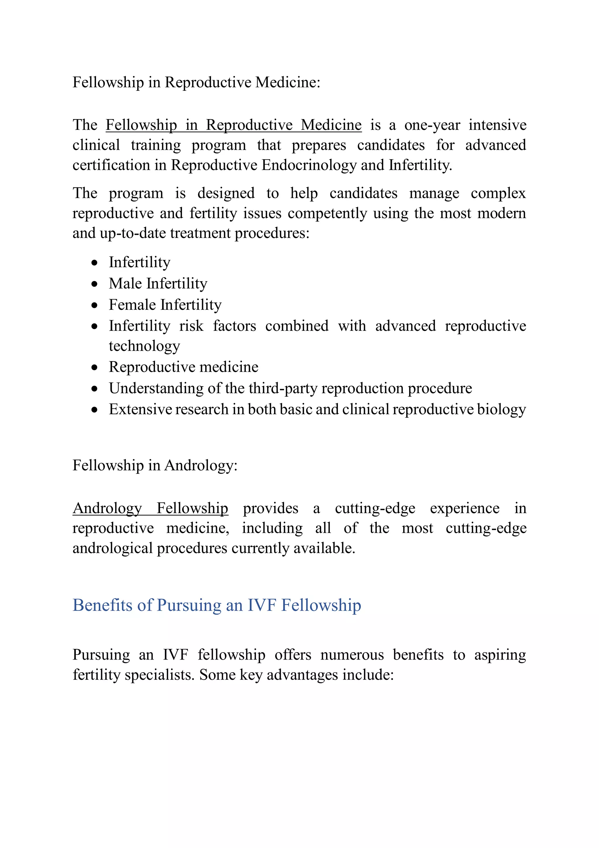 Fellowship in Reproductive Medicine:
The Fellowship in Reproductive Medicine is a one-year intensive
clinical training program that prepares candidates for advanced
certification in Reproductive Endocrinology and Infertility.
The program is designed to help candidates manage complex
reproductive and fertility issues competently using the most modern
and up-to-date treatment procedures:
 Infertility
 Male Infertility
 Female Infertility
 Infertility risk factors combined with advanced reproductive
technology
 Reproductive medicine
 Understanding of the third-party reproduction procedure
 Extensive research in both basic and clinical reproductive biology
Fellowship in Andrology:
Andrology Fellowship provides a cutting-edge experience in
reproductive medicine, including all of the most cutting-edge
andrological procedures currently available.
Benefits of Pursuing an IVF Fellowship
Pursuing an IVF fellowship offers numerous benefits to aspiring
fertility specialists. Some key advantages include:
 