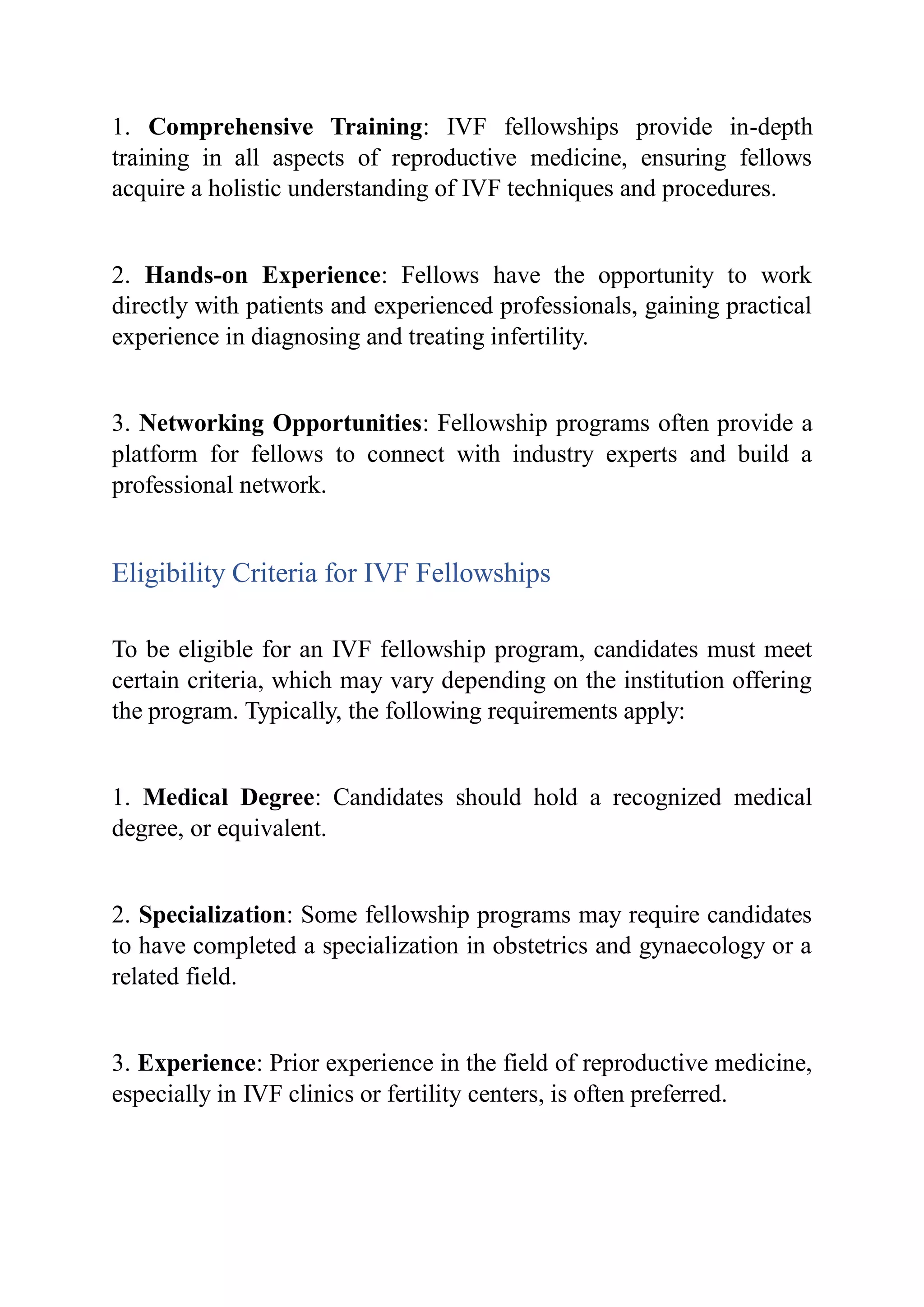 1. Comprehensive Training: IVF fellowships provide in-depth
training in all aspects of reproductive medicine, ensuring fellows
acquire a holistic understanding of IVF techniques and procedures.
2. Hands-on Experience: Fellows have the opportunity to work
directly with patients and experienced professionals, gaining practical
experience in diagnosing and treating infertility.
3. Networking Opportunities: Fellowship programs often provide a
platform for fellows to connect with industry experts and build a
professional network.
Eligibility Criteria for IVF Fellowships
To be eligible for an IVF fellowship program, candidates must meet
certain criteria, which may vary depending on the institution offering
the program. Typically, the following requirements apply:
1. Medical Degree: Candidates should hold a recognized medical
degree, or equivalent.
2. Specialization: Some fellowship programs may require candidates
to have completed a specialization in obstetrics and gynaecology or a
related field.
3. Experience: Prior experience in the field of reproductive medicine,
especially in IVF clinics or fertility centers, is often preferred.
 
