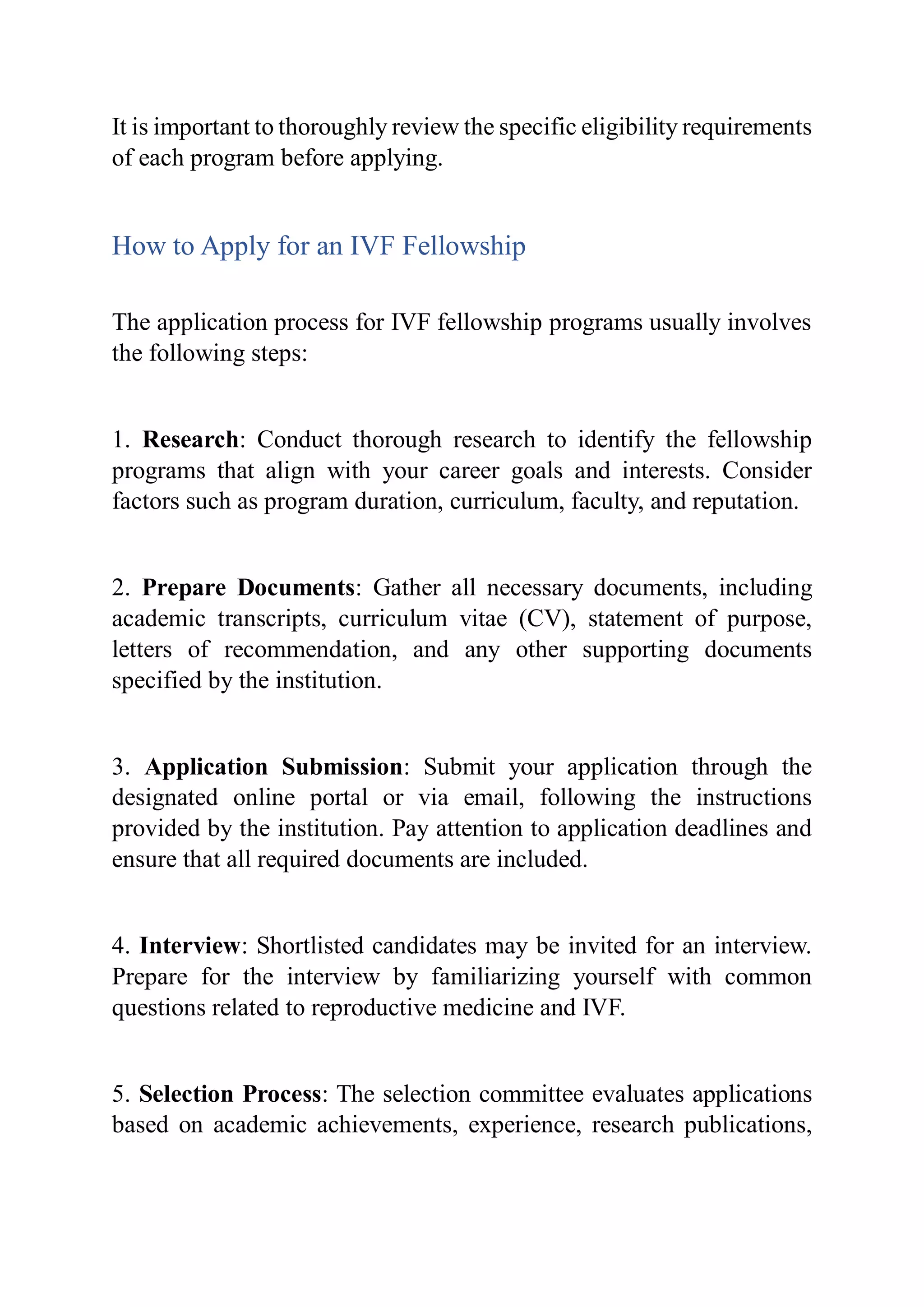 It is important to thoroughly review the specific eligibility requirements
of each program before applying.
How to Apply for an IVF Fellowship
The application process for IVF fellowship programs usually involves
the following steps:
1. Research: Conduct thorough research to identify the fellowship
programs that align with your career goals and interests. Consider
factors such as program duration, curriculum, faculty, and reputation.
2. Prepare Documents: Gather all necessary documents, including
academic transcripts, curriculum vitae (CV), statement of purpose,
letters of recommendation, and any other supporting documents
specified by the institution.
3. Application Submission: Submit your application through the
designated online portal or via email, following the instructions
provided by the institution. Pay attention to application deadlines and
ensure that all required documents are included.
4. Interview: Shortlisted candidates may be invited for an interview.
Prepare for the interview by familiarizing yourself with common
questions related to reproductive medicine and IVF.
5. Selection Process: The selection committee evaluates applications
based on academic achievements, experience, research publications,
 