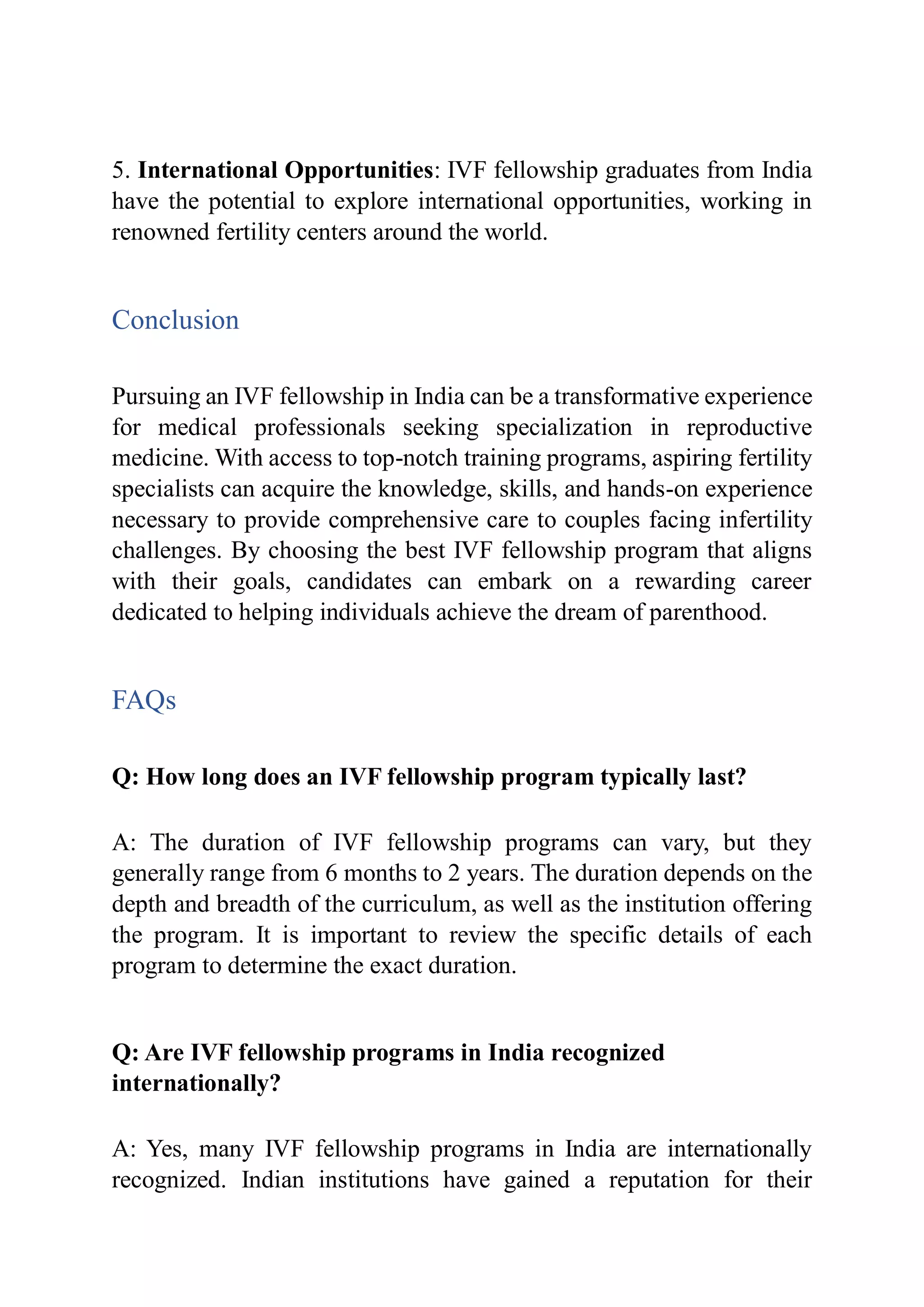 5. International Opportunities: IVF fellowship graduates from India
have the potential to explore international opportunities, working in
renowned fertility centers around the world.
Conclusion
Pursuing an IVF fellowship in India can be a transformative experience
for medical professionals seeking specialization in reproductive
medicine. With access to top-notch training programs, aspiring fertility
specialists can acquire the knowledge, skills, and hands-on experience
necessary to provide comprehensive care to couples facing infertility
challenges. By choosing the best IVF fellowship program that aligns
with their goals, candidates can embark on a rewarding career
dedicated to helping individuals achieve the dream of parenthood.
FAQs
Q: How long does an IVF fellowship program typically last?
A: The duration of IVF fellowship programs can vary, but they
generally range from 6 months to 2 years. The duration depends on the
depth and breadth of the curriculum, as well as the institution offering
the program. It is important to review the specific details of each
program to determine the exact duration.
Q: Are IVF fellowship programs in India recognized
internationally?
A: Yes, many IVF fellowship programs in India are internationally
recognized. Indian institutions have gained a reputation for their
 