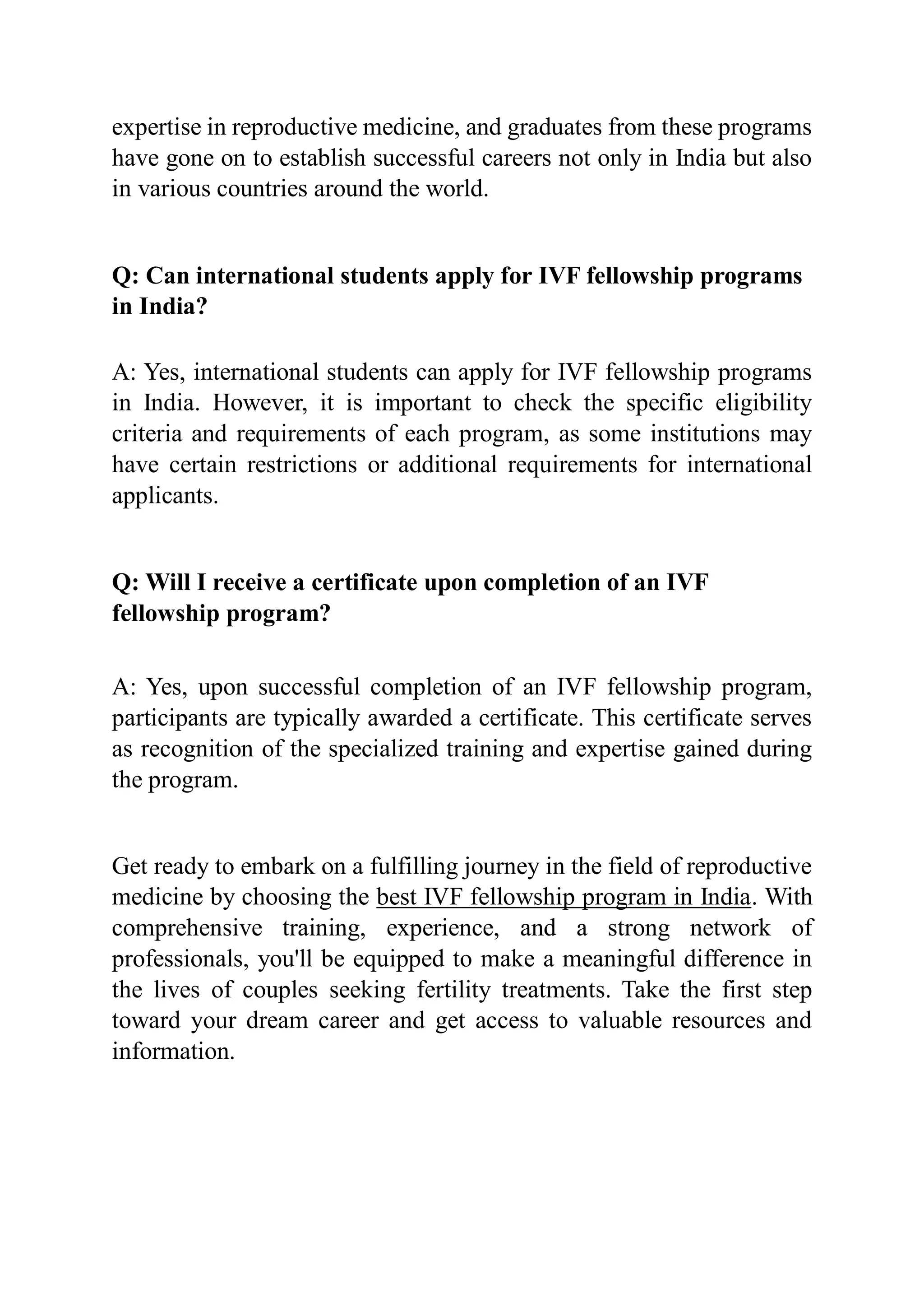 expertise in reproductive medicine, and graduates from these programs
have gone on to establish successful careers not only in India but also
in various countries around the world.
Q: Can international students apply for IVF fellowship programs
in India?
A: Yes, international students can apply for IVF fellowship programs
in India. However, it is important to check the specific eligibility
criteria and requirements of each program, as some institutions may
have certain restrictions or additional requirements for international
applicants.
Q: Will I receive a certificate upon completion of an IVF
fellowship program?
A: Yes, upon successful completion of an IVF fellowship program,
participants are typically awarded a certificate. This certificate serves
as recognition of the specialized training and expertise gained during
the program.
Get ready to embark on a fulfilling journey in the field of reproductive
medicine by choosing the best IVF fellowship program in India. With
comprehensive training, experience, and a strong network of
professionals, you'll be equipped to make a meaningful difference in
the lives of couples seeking fertility treatments. Take the first step
toward your dream career and get access to valuable resources and
information.
 