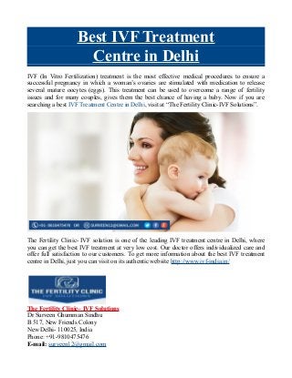 Best IVF Treatment
Centre in Delhi
IVF (In Vitro Fertilization) treatment is the most effective medical procedures to ensure a
successful pregnancy in which a woman’s ovaries are stimulated with medication to release
several mature oocytes (eggs). This treatment can be used to overcome a range of fertility
issues and for many couples, gives them the best chance of having a baby. Now if you are
searching a best IVF Treatment Centre in Delhi, visit at “The Fertility Clinic-IVF Solutions”.
The Fertility Clinic- IVF solution is one of the leading IVF treatment centre in Delhi, where
you can get the best IVF treatment at very low cost. Our doctor offers individualized care and
offer full satisfaction to our customers. To get more information about the best IVF treatment
centre in Delhi, just you can visit on its authentic website http://www.ivf-india.in/
The Fertility Clinic– IVF Solutions
Dr Surveen Ghumman Sindhu
B 517, New Friends Colony
New Delhi- 110025, India
Phone: +91-9810475476
E-mail: surveen12@gmail.com
 