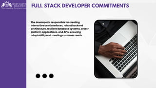 FULL STACK DEVELOPER COMMITMENTS
The developer is responsible for creating
interactive user interfaces, robust backend
architecture, resilient database systems, cross-
platform applications, and APIs, ensuring
adaptability and meeting customer needs.
 