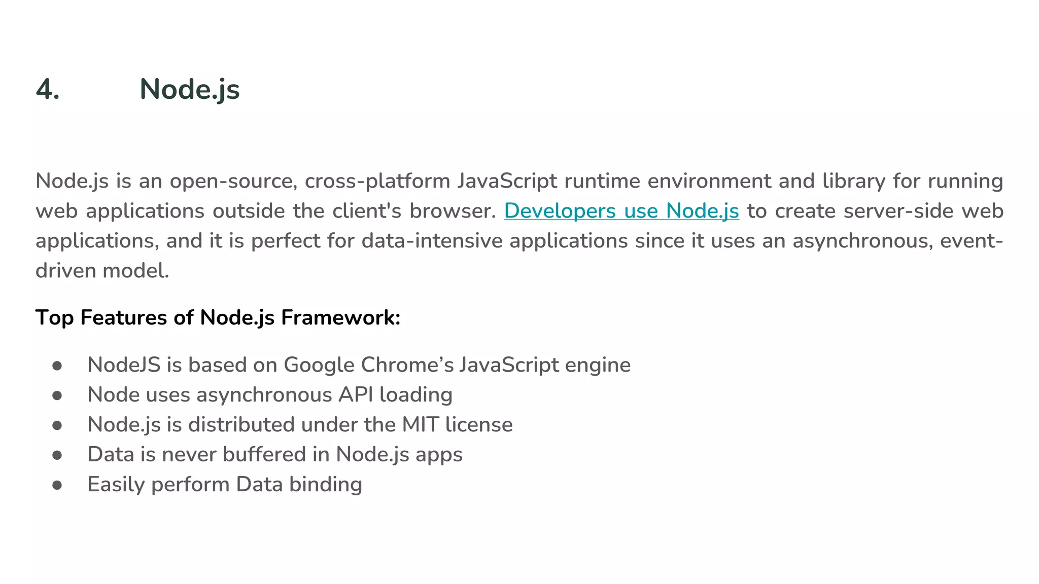 4. Node.js
Node.js is an open-source, cross-platform JavaScript runtime environment and library for running
web applications outside the client's browser. Developers use Node.js to create server-side web
applications, and it is perfect for data-intensive applications since it uses an asynchronous, event-
driven model.
Top Features of Node.js Framework:
● NodeJS is based on Google Chrome’s JavaScript engine
● Node uses asynchronous API loading
● Node.js is distributed under the MIT license
● Data is never buffered in Node.js apps
● Easily perform Data binding
 