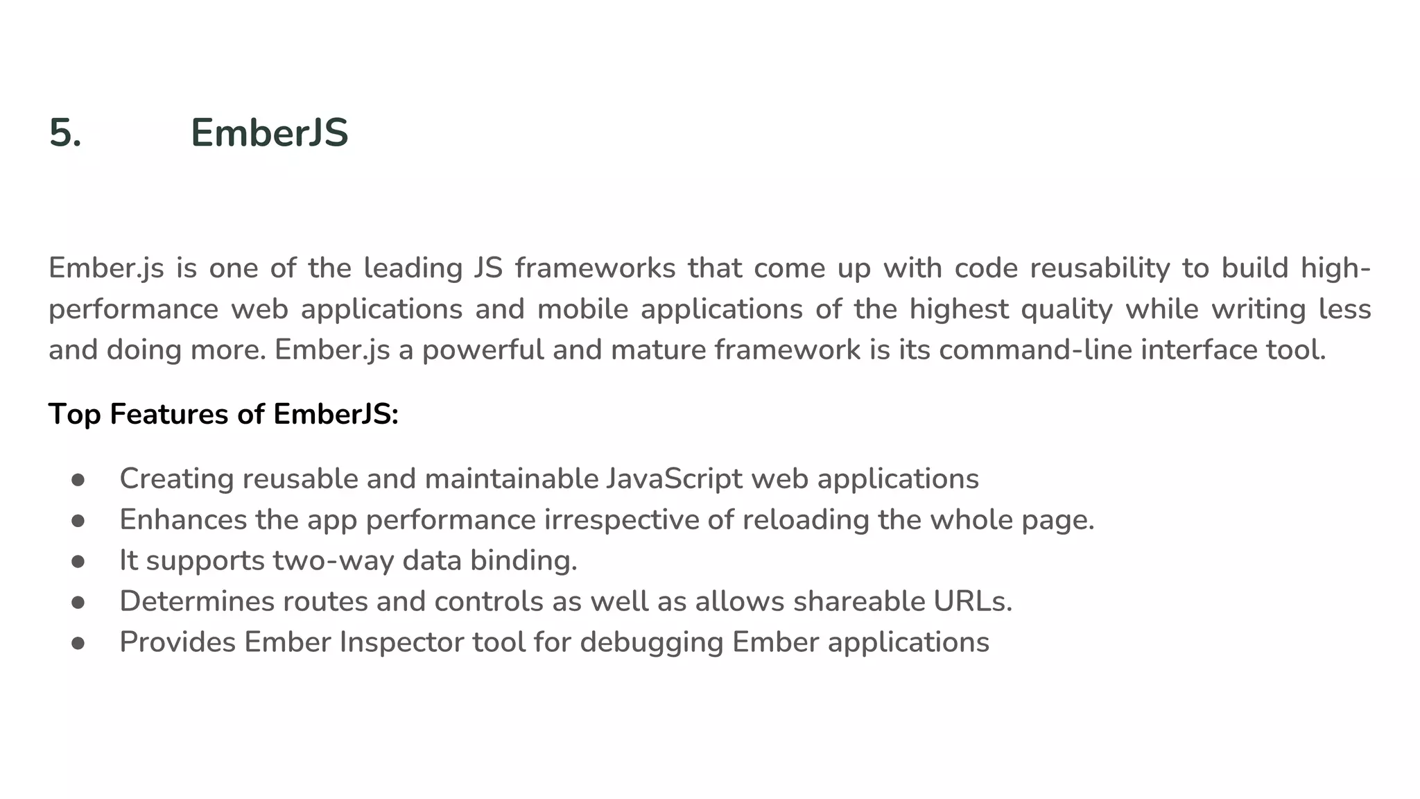5. EmberJS
Ember.js is one of the leading JS frameworks that come up with code reusability to build high-
performance web applications and mobile applications of the highest quality while writing less
and doing more. Ember.js a powerful and mature framework is its command-line interface tool.
Top Features of EmberJS:
● Creating reusable and maintainable JavaScript web applications
● Enhances the app performance irrespective of reloading the whole page.
● It supports two-way data binding.
● Determines routes and controls as well as allows shareable URLs.
● Provides Ember Inspector tool for debugging Ember applications
 