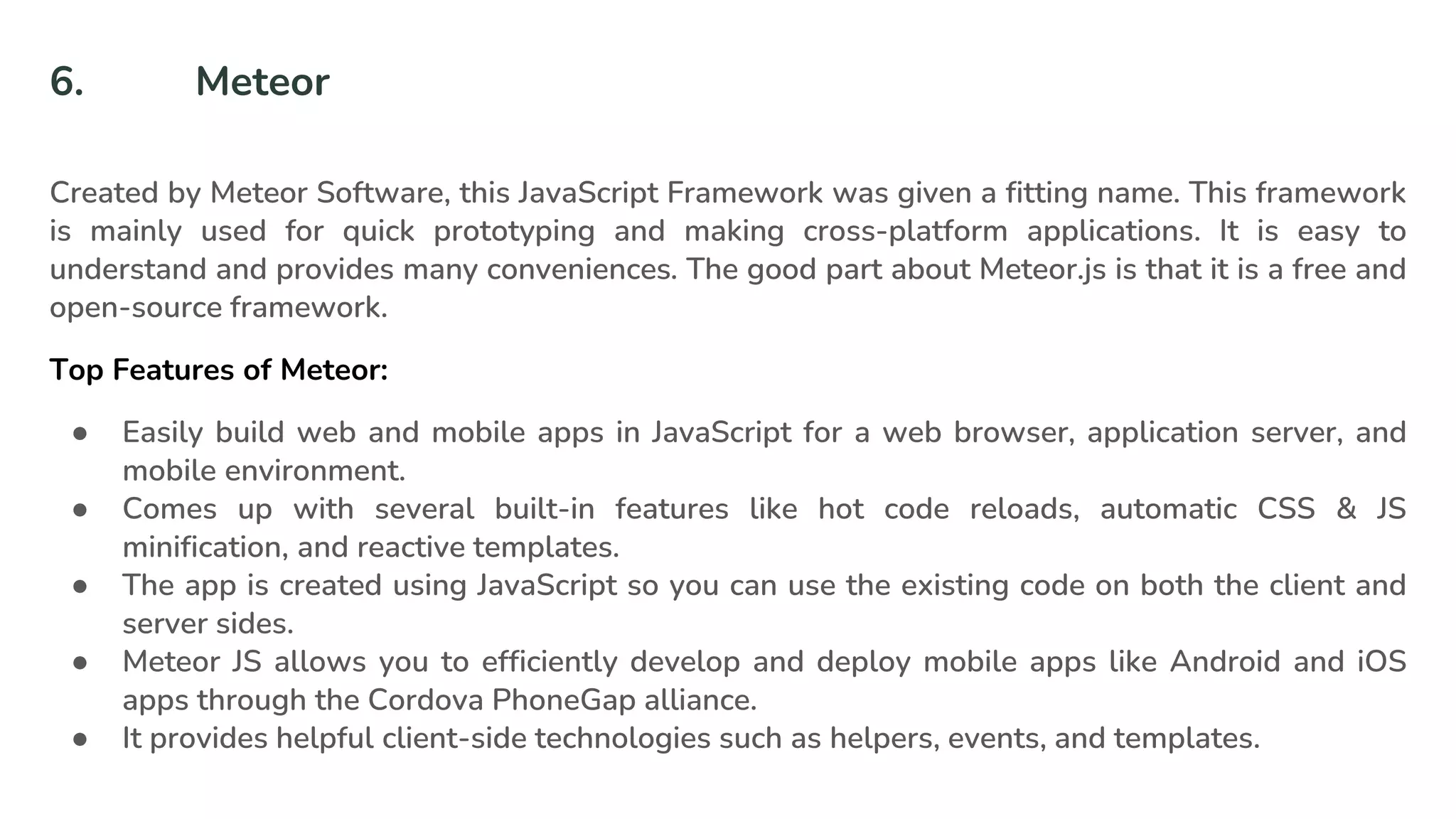 6. Meteor
Created by Meteor Software, this JavaScript Framework was given a fitting name. This framework
is mainly used for quick prototyping and making cross-platform applications. It is easy to
understand and provides many conveniences. The good part about Meteor.js is that it is a free and
open-source framework.
Top Features of Meteor:
● Easily build web and mobile apps in JavaScript for a web browser, application server, and
mobile environment.
● Comes up with several built-in features like hot code reloads, automatic CSS & JS
minification, and reactive templates.
● The app is created using JavaScript so you can use the existing code on both the client and
server sides.
● Meteor JS allows you to efficiently develop and deploy mobile apps like Android and iOS
apps through the Cordova PhoneGap alliance.
● It provides helpful client-side technologies such as helpers, events, and templates.
 