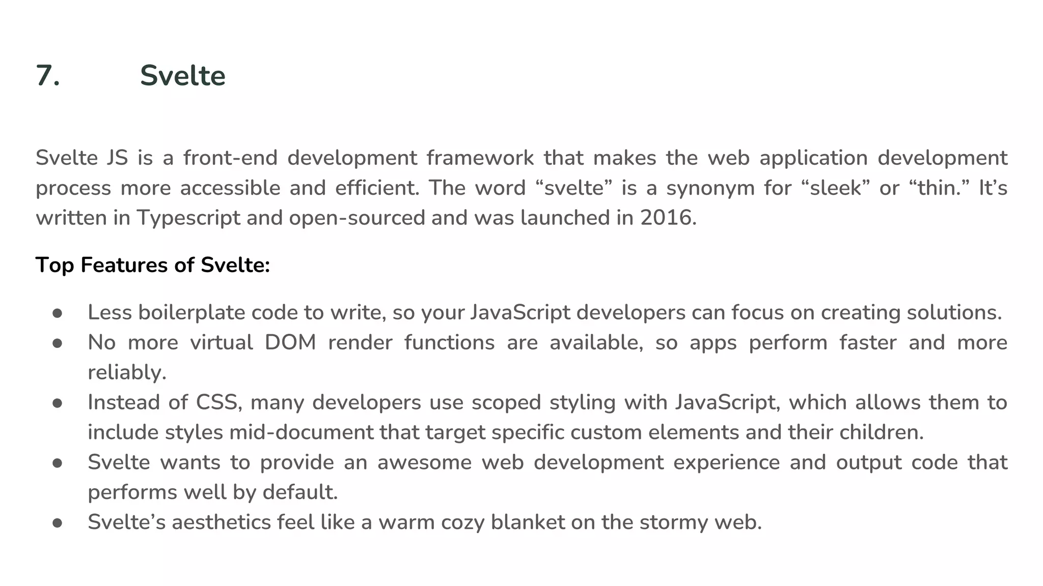 7. Svelte
Svelte JS is a front-end development framework that makes the web application development
process more accessible and efficient. The word “svelte” is a synonym for “sleek” or “thin.” It’s
written in Typescript and open-sourced and was launched in 2016.
Top Features of Svelte:
● Less boilerplate code to write, so your JavaScript developers can focus on creating solutions.
● No more virtual DOM render functions are available, so apps perform faster and more
reliably.
● Instead of CSS, many developers use scoped styling with JavaScript, which allows them to
include styles mid-document that target specific custom elements and their children.
● Svelte wants to provide an awesome web development experience and output code that
performs well by default.
● Svelte’s aesthetics feel like a warm cozy blanket on the stormy web.
 