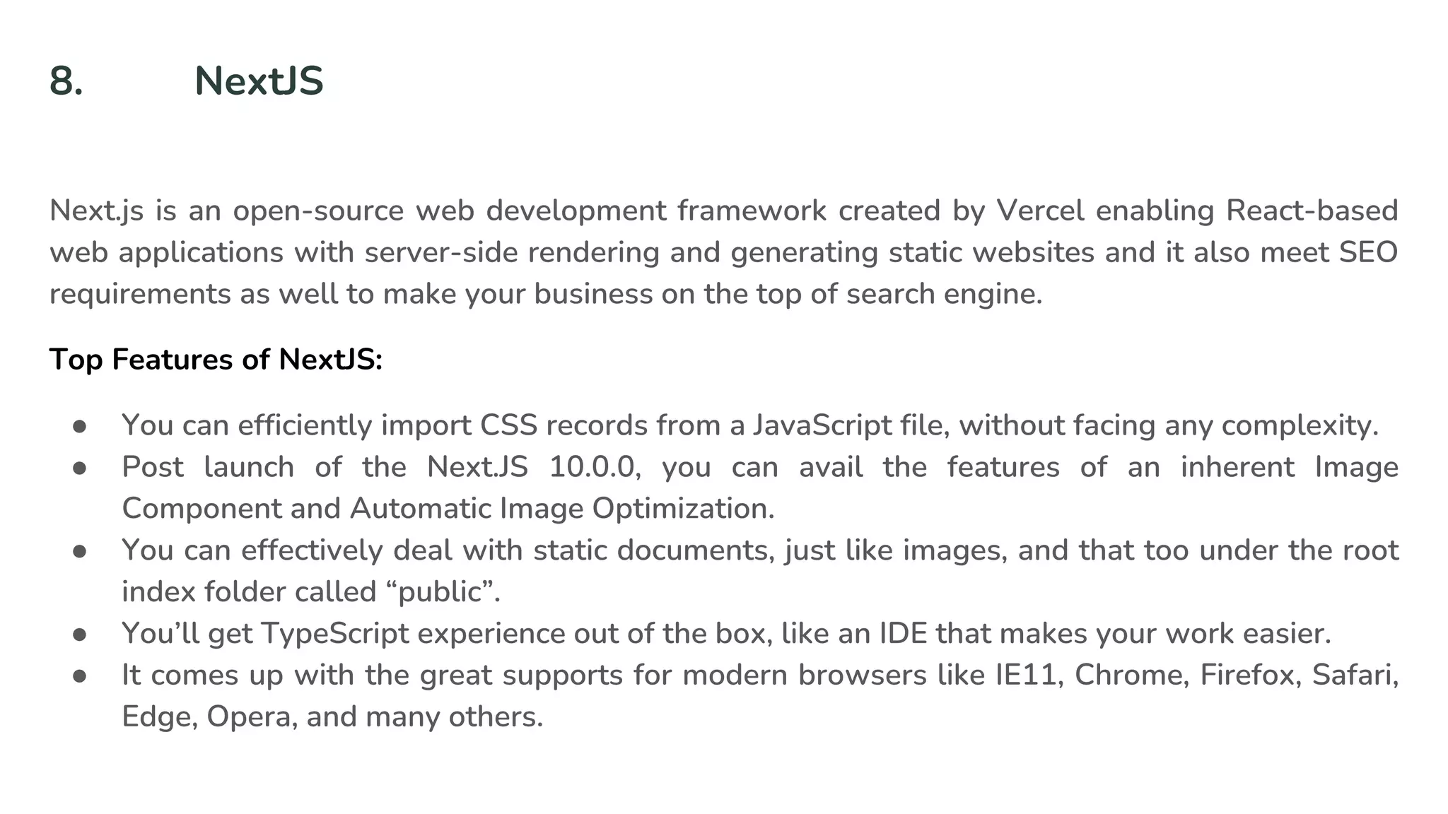 8. NextJS
Next.js is an open-source web development framework created by Vercel enabling React-based
web applications with server-side rendering and generating static websites and it also meet SEO
requirements as well to make your business on the top of search engine.
Top Features of NextJS:
● You can efficiently import CSS records from a JavaScript file, without facing any complexity.
● Post launch of the Next.JS 10.0.0, you can avail the features of an inherent Image
Component and Automatic Image Optimization.
● You can effectively deal with static documents, just like images, and that too under the root
index folder called “public”.
● You’ll get TypeScript experience out of the box, like an IDE that makes your work easier.
● It comes up with the great supports for modern browsers like IE11, Chrome, Firefox, Safari,
Edge, Opera, and many others.
 