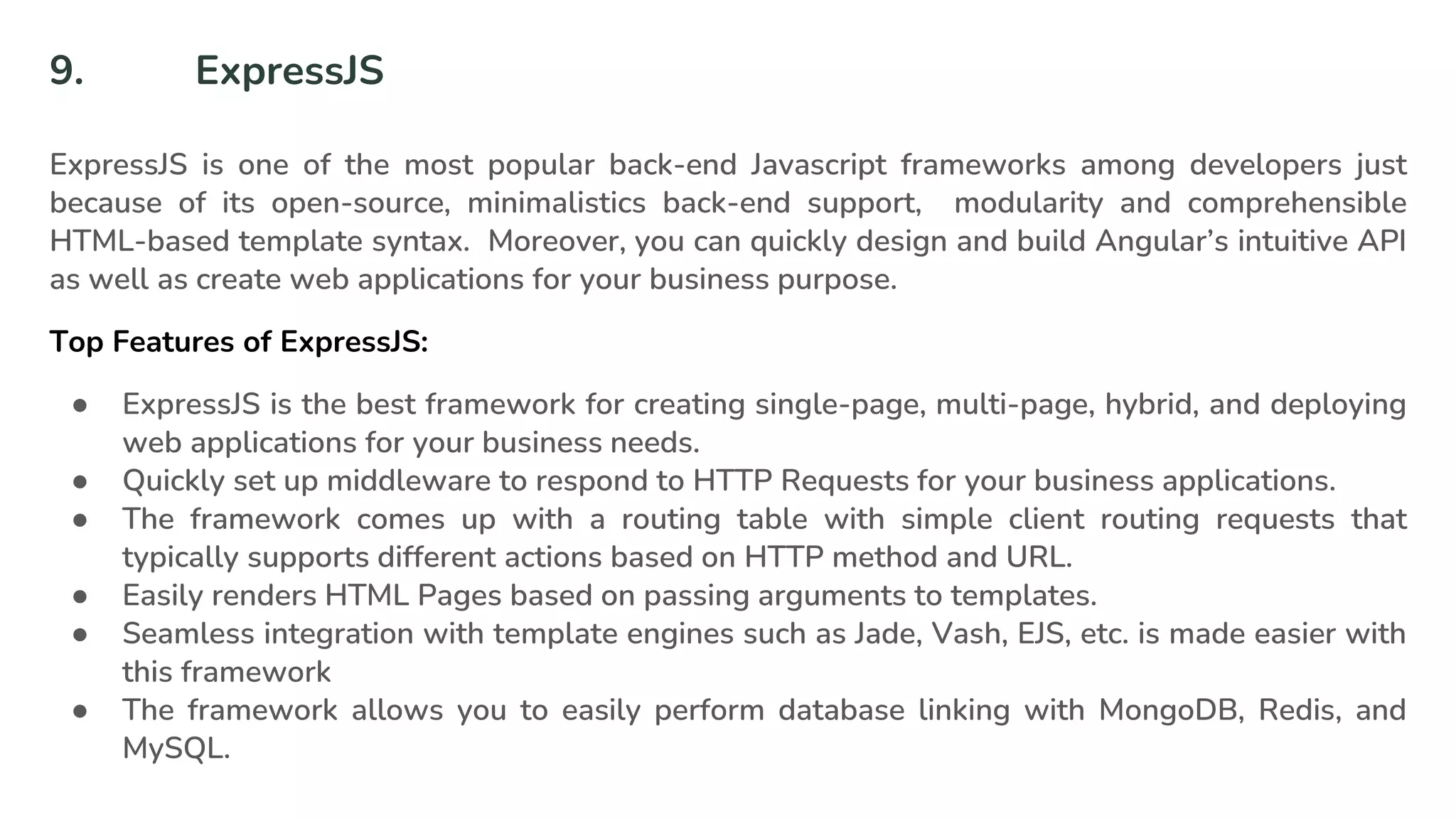 9. ExpressJS
ExpressJS is one of the most popular back-end Javascript frameworks among developers just
because of its open-source, minimalistics back-end support, modularity and comprehensible
HTML-based template syntax. Moreover, you can quickly design and build Angular’s intuitive API
as well as create web applications for your business purpose.
Top Features of ExpressJS:
● ExpressJS is the best framework for creating single-page, multi-page, hybrid, and deploying
web applications for your business needs.
● Quickly set up middleware to respond to HTTP Requests for your business applications.
● The framework comes up with a routing table with simple client routing requests that
typically supports different actions based on HTTP method and URL.
● Easily renders HTML Pages based on passing arguments to templates.
● Seamless integration with template engines such as Jade, Vash, EJS, etc. is made easier with
this framework
● The framework allows you to easily perform database linking with MongoDB, Redis, and
MySQL.
 
