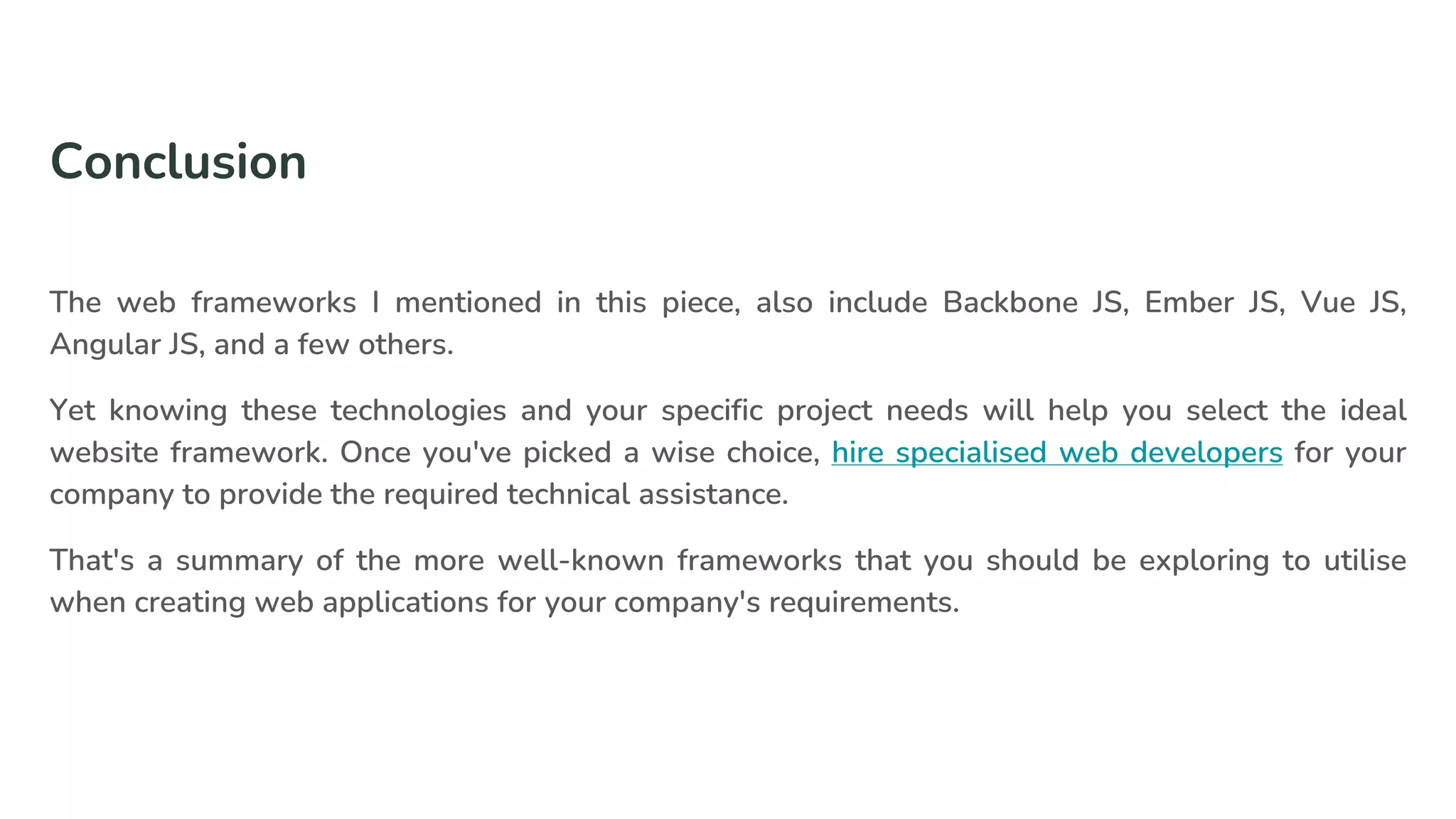 Conclusion
The web frameworks I mentioned in this piece, also include Backbone JS, Ember JS, Vue JS,
Angular JS, and a few others.
Yet knowing these technologies and your specific project needs will help you select the ideal
website framework. Once you've picked a wise choice, hire specialised web developers for your
company to provide the required technical assistance.
That's a summary of the more well-known frameworks that you should be exploring to utilise
when creating web applications for your company's requirements.
 
