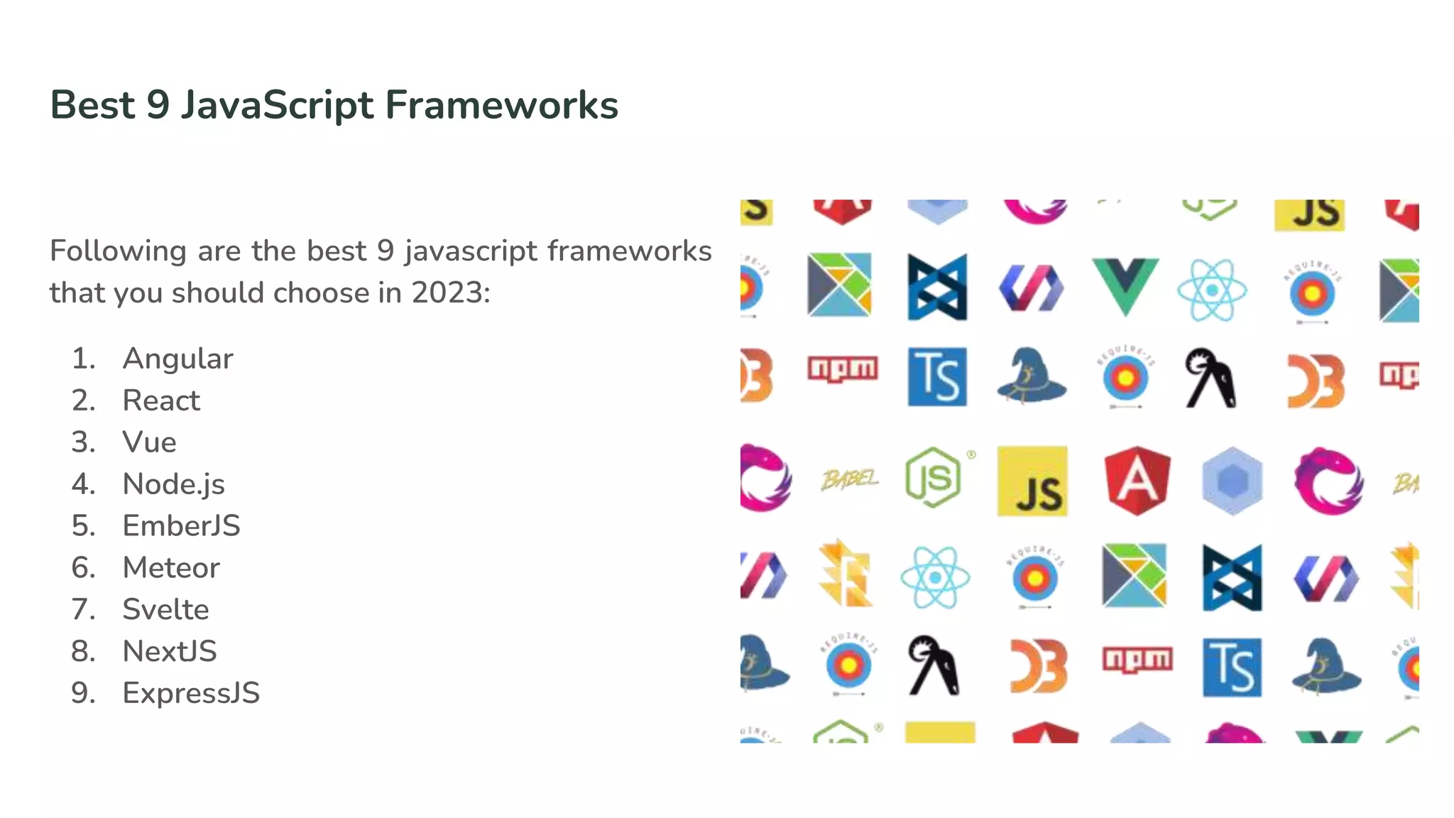 Best 9 JavaScript Frameworks
Following are the best 9 javascript frameworks
that you should choose in 2023:
1. Angular
2. React
3. Vue
4. Node.js
5. EmberJS
6. Meteor
7. Svelte
8. NextJS
9. ExpressJS
 