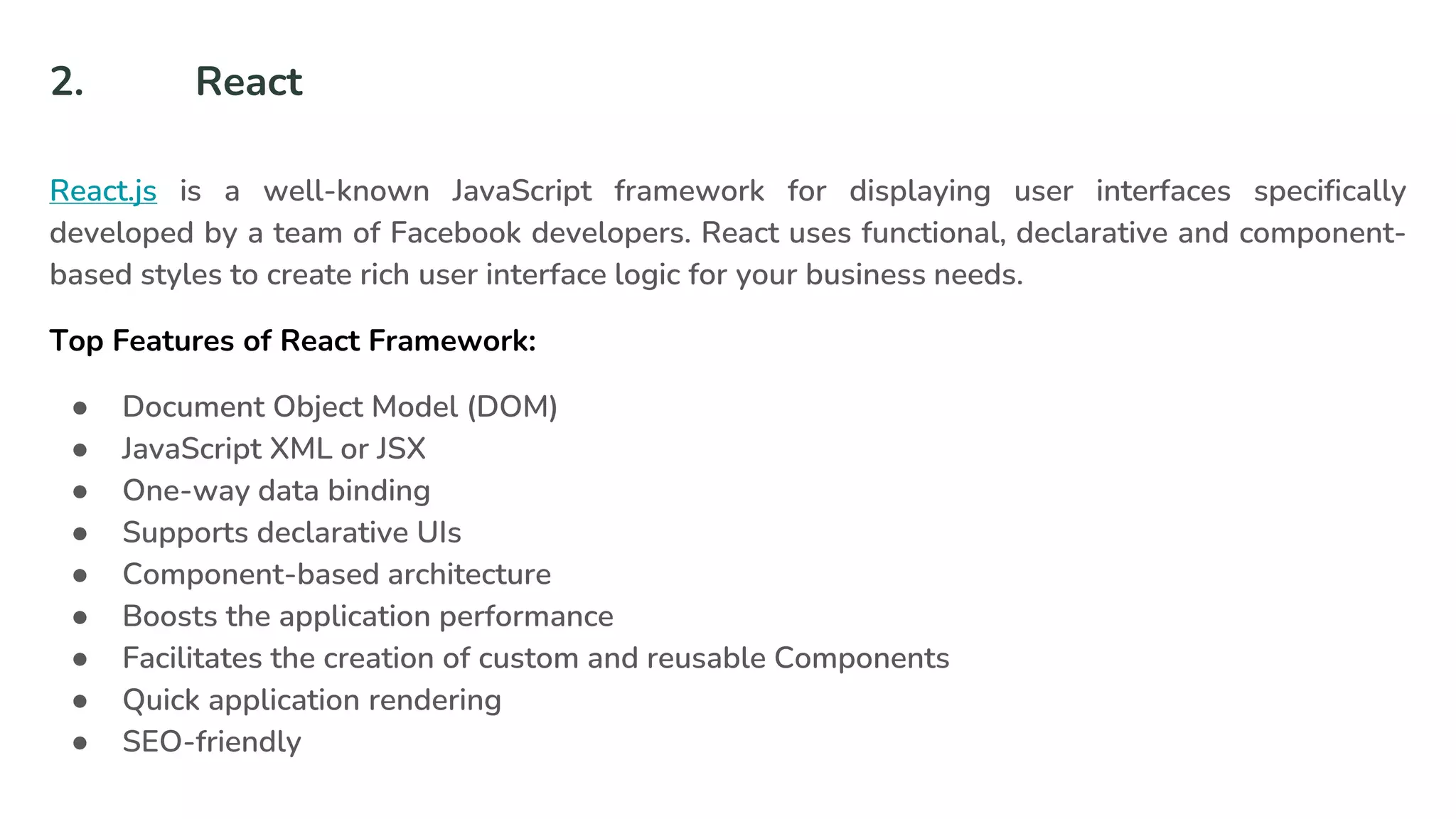 2. React
React.js is a well-known JavaScript framework for displaying user interfaces specifically
developed by a team of Facebook developers. React uses functional, declarative and component-
based styles to create rich user interface logic for your business needs.
Top Features of React Framework:
● Document Object Model (DOM)
● JavaScript XML or JSX
● One-way data binding
● Supports declarative UIs
● Component-based architecture
● Boosts the application performance
● Facilitates the creation of custom and reusable Components
● Quick application rendering
● SEO-friendly
 