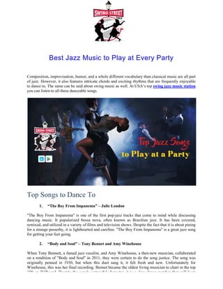 Best Jazz Music to Play at Every Part
Composition, improvisation, humor, and a whole different vocabulary than classical music are all part
of jazz. However, it also features intricate chords and exciting rhythms that are frequently enjoyable
to dance to. The same can be said about swing music
you can listen to all these danceable songs
Top Songs to Dance T
1. “The Boy From Impanema”
"The Boy From Impanema" is one of the first pop
dancing music. It popularized bossa nova, often known as Brazilian jazz. It has been covered,
remixed, and utilized in a variety of films and television shows. Despite the fact th
for a strange passerby, it is lighthearted and carefree. "The Boy From Impanema" is a great jazz song
for getting your feet going.
2. “Body and Soul” – Tony Bennet and Amy Winehous
When Tony Bennett, a famed jazz vocalist, an
on a rendition of "Body and Soul" in 2011, they were certain to do the song justice. The song was
originally penned in 1930, but when this duet sang it, it felt fresh and new. Unfortunately for
Winehouse, this was her final recording. Bennet became the oldest living musician to chart in the top
100 on Billboard. Despite the song's sorrowful character, it is a slow dance number that will keep
Best Jazz Music to Play at Every Part
Composition, improvisation, humor, and a whole different vocabulary than classical music are all part
of jazz. However, it also features intricate chords and exciting rhythms that are frequently enjoyable
to dance to. The same can be said about swing music as well. At USA’s top swing jazz music statio
you can listen to all these danceable songs.
Top Songs to Dance To
“The Boy From Impanema” – Julie London
nema" is one of the first pop-jazz tracks that come to mind while discussing
dancing music. It popularized bossa nova, often known as Brazilian jazz. It has been covered,
remixed, and utilized in a variety of films and television shows. Despite the fact that it is about pining
for a strange passerby, it is lighthearted and carefree. "The Boy From Impanema" is a great jazz song
Tony Bennet and Amy Winehouse
When Tony Bennett, a famed jazz vocalist, and Amy Winehouse, a then-new musician, collaborated
on a rendition of "Body and Soul" in 2011, they were certain to do the song justice. The song was
originally penned in 1930, but when this duet sang it, it felt fresh and new. Unfortunately for
this was her final recording. Bennet became the oldest living musician to chart in the top
100 on Billboard. Despite the song's sorrowful character, it is a slow dance number that will keep
Best Jazz Music to Play at Every Party
Composition, improvisation, humor, and a whole different vocabulary than classical music are all part
of jazz. However, it also features intricate chords and exciting rhythms that are frequently enjoyable
swing jazz music station
jazz tracks that come to mind while discussing
dancing music. It popularized bossa nova, often known as Brazilian jazz. It has been covered,
at it is about pining
for a strange passerby, it is lighthearted and carefree. "The Boy From Impanema" is a great jazz song
new musician, collaborated
on a rendition of "Body and Soul" in 2011, they were certain to do the song justice. The song was
originally penned in 1930, but when this duet sang it, it felt fresh and new. Unfortunately for
this was her final recording. Bennet became the oldest living musician to chart in the top
100 on Billboard. Despite the song's sorrowful character, it is a slow dance number that will keep
 