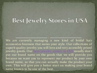 We are currently managing a new kind of bridal hair
accessories business that suites your style. Our collections of
superb quality jewelry you will love and very accessibly priced
jewelry goods. Our best jewelry stores in USA usually don’t
put our brand name on the goods that we will provide you
because we want you to represent our product by your own
brand name, so that you can actually make the product your
own. This will give you a better start on making your brand
name known to be one of the best.
 