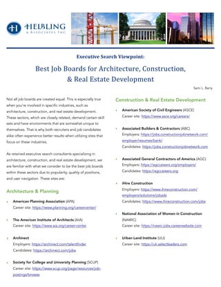 Not all job boards are created equal. This is especially true
when you’re involved in specific industries, such as
architecture, construction, and real estate development.
These sectors, which are closely related, demand certain skill
sets and have environments that are somewhat unique to
themselves. That is why both recruiters and job candidates
alike often experience better results when utilizing sites that
focus on these industries.
As retained executive search consultants specializing in
architecture, construction, and real estate development, we
are familiar with what we consider to be the best job boards
within these sectors due to popularity, quality of positions,
and user navigation. These sites are:
Architecture & Planning
‣ American Planning Association (APA)
Career site: https://www.planning.org/careercenter/
‣ The American Institute of Architects (AIA)
Career site: https://www.aia.org/career-center
‣ Archinect
Employers: https://archinect.com/talentfinder
Candidates: https://archinect.com/jobs
‣ Society for College and University Planning (SCUP)
Career site: https://www.scup.org/page/resources/job-
postings/browse
Construction & Real Estate Development
‣ American Society of Civil Engineers (ASCE)
Career site: https://www.asce.org/careers/
‣ Associated Builders & Contractors (ABC)
Employers: https://jobs.constructionjobnetwork.com/
employer/resumes/bank/
Candidates: https://jobs.constructionjobnetwork.com
‣ Associated General Contractors of America (AGC)
Employers: https://agccareers.org/employers/
Candidates: https://agccareers.org
‣ iHire Construction
Employers: https://www.ihireconstruction.com/
employers/solutions/jobads
Candidates: https://www.ihireconstruction.com/jobs
‣ National Association of Women in Construction
(NAWIC)
Career site: https://nawic-jobs.careerwebsite.com
‣ Urban Land Institute (ULI)
Career site: https://uli.selectleaders.com
Executive	Search	Viewpoint:		
Best	Job	Boards	for	Architecture,	Construction,		
&	Real	Estate	Development
Sami L. Barry
 